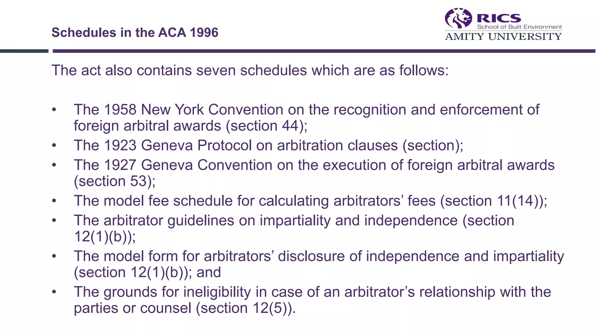 The act also contains seven schedules which are as follows:
• The 1958 New York Convention on the recognition and enforcement of
foreign arbitral awards (section 44);
• The 1923 Geneva Protocol on arbitration clauses (section);
• The 1927 Geneva Convention on the execution of foreign arbitral awards
(section 53);
• The model fee schedule for calculating arbitrators’ fees (section 11(14));
• The arbitrator guidelines on impartiality and independence (section
12(1)(b));
• The model form for arbitrators’ disclosure of independence and impartiality
(section 12(1)(b)); and
• The grounds for ineligibility in case of an arbitrator’s relationship with the
parties or counsel (section 12(5)).
Schedules in the ACA 1996
 