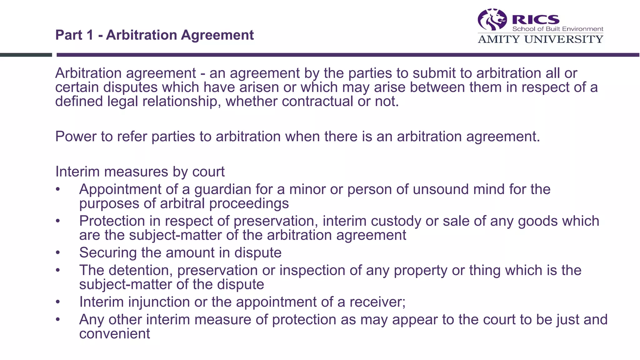 Arbitration agreement - an agreement by the parties to submit to arbitration all or
certain disputes which have arisen or which may arise between them in respect of a
defined legal relationship, whether contractual or not.
Power to refer parties to arbitration when there is an arbitration agreement.
Interim measures by court
• Appointment of a guardian for a minor or person of unsound mind for the
purposes of arbitral proceedings
• Protection in respect of preservation, interim custody or sale of any goods which
are the subject-matter of the arbitration agreement
• Securing the amount in dispute
• The detention, preservation or inspection of any property or thing which is the
subject-matter of the dispute
• Interim injunction or the appointment of a receiver;
• Any other interim measure of protection as may appear to the court to be just and
convenient
Part 1 - Arbitration Agreement
 