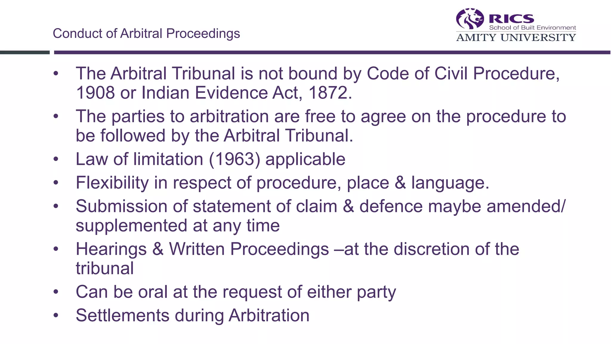• The Arbitral Tribunal is not bound by Code of Civil Procedure,
1908 or Indian Evidence Act, 1872.
• The parties to arbitration are free to agree on the procedure to
be followed by the Arbitral Tribunal.
• Law of limitation (1963) applicable
• Flexibility in respect of procedure, place & language.
• Submission of statement of claim & defence maybe amended/
supplemented at any time
• Hearings & Written Proceedings –at the discretion of the
tribunal
• Can be oral at the request of either party
• Settlements during Arbitration
Conduct of Arbitral Proceedings
 