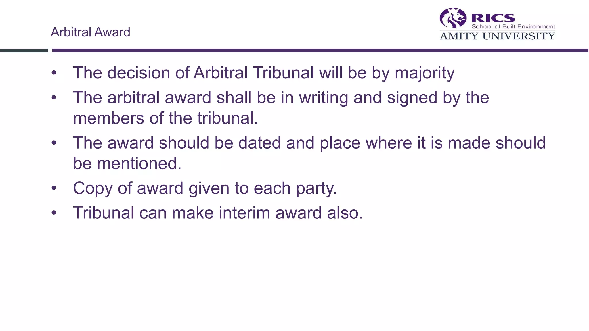 • The decision of Arbitral Tribunal will be by majority
• The arbitral award shall be in writing and signed by the
members of the tribunal.
• The award should be dated and place where it is made should
be mentioned.
• Copy of award given to each party.
• Tribunal can make interim award also.
Arbitral Award
 