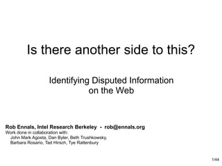 1/44 Is there another side to this? Identifying Disputed Information on the Web Rob Ennals, Intel Research Berkeley  -  rob@ennals.org Work done in collaboration with:     John Mark Agosta, Dan Byler, Beth Trushkowsky,     Barbara Rosario, Tad Hirsch, Tye Rattenbury 