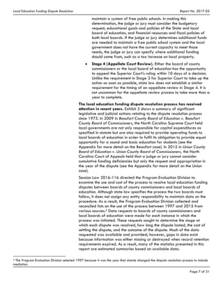 Local Education Funding Dispute Resolution Report No. 2017-05
Page 7 of 31
maintain a system of free public schools. In making this
determination, the judge or jury must consider the budgetary
request, educational goals and policies of the State and local
board of education, and financial resources and fiscal policies of
both local boards. If the judge or jury determines additional funds
are needed to maintain a free public school system and the local
government does not have the current capacity to meet those
needs, the judge or jury can specify where additional funding
should come from, such as a tax increase on local property.
Stage 4 (Appellate Court Review). Either the board of county
commissioners or the local board of education has the opportunity
to appeal the Superior Court’s ruling within 10 days of a decision.
Unlike the requirement in Stage 3 for Superior Court to take up the
action as soon as possible, state law does not establish a similar
requirement for the timing of an appellate review in Stage 4. It is
not uncommon for the appellate review process to take more than a
year to complete. 
The local education funding dispute resolution process has received
attention in recent years. Exhibit 5 shows a summary of significant
legislative and judicial actions relating to the dispute resolution process
since 1975. In 2009 in Beaufort County Board of Education v. Beaufort
County Board of Commissioners, the North Carolina Supreme Court held
local governments are not only responsible for capital expenditures as
specified in statute but are also required to provide operating funds to
local boards of education in order to fulfil its obligation to provide equal
opportunity for a sound and basic education for students (see the
Appendix for more detail on the Beaufort case). In 2015 in Union County
Board of Education v. Union County Board of Commissioners, the North
Carolina Court of Appeals held that a judge or jury cannot consider
cumulative funding deficiencies but only the request and appropriation in
the year of the dispute (see the Appendix for more detail on the Union
case).
Session Law 2016-116 directed the Program Evaluation Division to
examine the use and cost of the process to resolve local education funding
disputes between boards of county commissioners and local boards of
education. Although state law specifies the process the two boards must
follow, it does not assign any entity responsibility to maintain data on the
procedure. As a result, the Program Evaluation Division collected and
reconciled lists on the use of the process between 1997 and 2015 from
various sources.5 Data requests to boards of county commissioners and
local boards of education were made for each instance in which the
process was initiated. These requests sought to determine the stage at
which each dispute was resolved, how long the dispute lasted, the cost of
settling the dispute, and the outcome of the dispute. Much of the data
requested was available and provided; however, gaps in data exist
because information was either missing or destroyed when record retention
requirements expired. As a result, many of the statistics presented in this
report are estimated summaries based on available data.
5 The Program Evaluation Division selected 1997 because it was the year that statute changed the dispute resolution process to include
mediation.
 