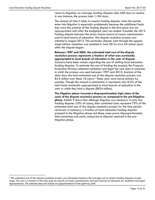Local Education Funding Dispute Resolution Report No. 2017-05
Page 12 of 31
resort to litigation, on average, funding disputes take 638 days to resolve.
In one instance, the process took 1,184 days.
The amount of time it takes to resolve funding disputes when the parties
enter into litigation is especially problematic because the additional funds
that were the premise of the funding dispute in the first place are not
appropriated until after the budgeted year has ended. Consider the 2013
funding dispute between the Union County board of county commissioners
and its local board of education. The dispute resolution process was
initiated in August 2013. This particular dispute went through the appeal
stage before resolution was reached in June 2015—two full school years
after the dispute began.
Between 1997 and 2005, the estimated total cost of the dispute
resolution process represents a fraction of what was eventually
appropriated to local boards of education in the year of dispute.
Concerns have been voiced regarding the cost of settling local education
funding disputes. To estimate the cost of funding the process, the Program
Evaluation Division collected mediation and legal fee cost data in instances
in which the process was used between 1997 and 2015. Analysis of the
data show the total estimated cost of the dispute resolution process was
$4.5 million over these 18 years.6 These costs were borne entirely by
counties. Though this amount is substantial, it represents only 0.5% of the
total funds eventually appropriated to local boards of education in the
year in which they had a dispute ($834 million).
The litigation phase incurred a disproportionately high share of the
costs of the dispute resolution process as compared to the pre-litigation
phase. Exhibit 9 shows that although litigation was necessary in only four
funding disputes (10% of cases), their combined costs represent 73% of the
estimated total cost of the dispute resolution process for the time period
reviewed. In summary, a fraction of local education funding disputes
proceed to the litigation phase, but these cases prove disproportionately
time-consuming and costly compared to disputes resolved in the pre-
litigation phase.
6 The estimated cost of the dispute resolution process was calculated based on the average cost to resolve funding disputes at each
stage. The cost is a function of the fees paid by boards of county commissioners and local boards of education for mediation and legal
representation. The estimate does not include an apportionment of time spent by staff.
 