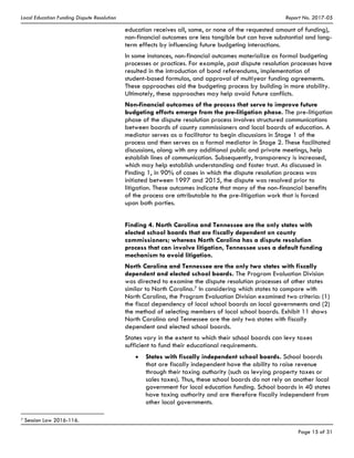 Local Education Funding Dispute Resolution Report No. 2017-05
Page 15 of 31
education receives all, some, or none of the requested amount of funding),
non-financial outcomes are less tangible but can have substantial and long-
term effects by influencing future budgeting interactions.
In some instances, non-financial outcomes materialize as formal budgeting
processes or practices. For example, past dispute resolution processes have
resulted in the introduction of bond referendums, implementation of
student-based formulas, and approval of multiyear funding agreements.
These approaches aid the budgeting process by building in more stability.
Ultimately, these approaches may help avoid future conflicts.
Non-financial outcomes of the process that serve to improve future
budgeting efforts emerge from the pre-litigation phase. The pre-litigation
phase of the dispute resolution process involves structured communications
between boards of county commissioners and local boards of education. A
mediator serves as a facilitator to begin discussions in Stage 1 of the
process and then serves as a formal mediator in Stage 2. These facilitated
discussions, along with any additional public and private meetings, help
establish lines of communication. Subsequently, transparency is increased,
which may help establish understanding and foster trust. As discussed in
Finding 1, in 90% of cases in which the dispute resolution process was
initiated between 1997 and 2015, the dispute was resolved prior to
litigation. These outcomes indicate that many of the non-financial benefits
of the process are attributable to the pre-litigation work that is forced
upon both parties.
Finding 4. North Carolina and Tennessee are the only states with
elected school boards that are fiscally dependent on county
commissioners; whereas North Carolina has a dispute resolution
process that can involve litigation, Tennessee uses a default funding
mechanism to avoid litigation.
North Carolina and Tennessee are the only two states with fiscally
dependent and elected school boards. The Program Evaluation Division
was directed to examine the dispute resolution processes of other states
similar to North Carolina.7 In considering which states to compare with
North Carolina, the Program Evaluation Division examined two criteria: (1)
the fiscal dependency of local school boards on local governments and (2)
the method of selecting members of local school boards. Exhibit 11 shows
North Carolina and Tennessee are the only two states with fiscally
dependent and elected school boards.
States vary in the extent to which their school boards can levy taxes
sufficient to fund their educational requirements.
States with fiscally independent school boards. School boards
that are fiscally independent have the ability to raise revenue
through their taxing authority (such as levying property taxes or
sales taxes). Thus, these school boards do not rely on another local
government for local education funding. School boards in 40 states
have taxing authority and are therefore fiscally independent from
other local governments. 
7 Session Law 2016-116.
 