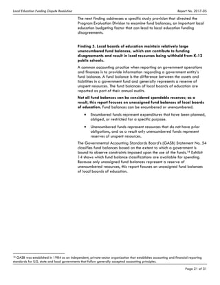 Local Education Funding Dispute Resolution Report No. 2017-05
Page 21 of 31
The next finding addresses a specific study provision that directed the
Program Evaluation Division to examine fund balances, an important local
education budgeting factor that can lead to local education funding
disagreements.
Finding 5. Local boards of education maintain relatively large
unencumbered fund balances, which can contribute to funding
disagreements and result in local resources being withheld from K-12
public schools.
A common accounting practice when reporting on government operations
and finances is to provide information regarding a government entity’s
fund balance. A fund balance is the difference between the assets and
liabilities in a government fund and generally represents a reserve of
unspent resources. The fund balances of local boards of education are
reported as part of their annual audits.
Not all fund balances can be considered spendable reserves; as a
result, this report focuses on unassigned fund balances of local boards
of education. Fund balances can be encumbered or unencumbered.
Encumbered funds represent expenditures that have been planned,
obliged, or restricted for a specific purpose.
Unencumbered funds represent resources that do not have prior
obligations, and as a result only unencumbered funds represent
reserves of unspent resources.
The Governmental Accounting Standards Board’s (GASB) Statement No. 54
classifies fund balances based on the extent to which a government is
bound to observe constraints imposed upon the use of the funds.18 Exhibit
14 shows which fund balance classifications are available for spending.
Because only unassigned fund balances represent a reserve of
unencumbered resources, this report focuses on unassigned fund balances
of local boards of education.
18 GASB was established in 1984 as an independent, private-sector organization that establishes accounting and financial reporting
standards for U.S. state and local governments that follow generally accepted accounting principles.
 