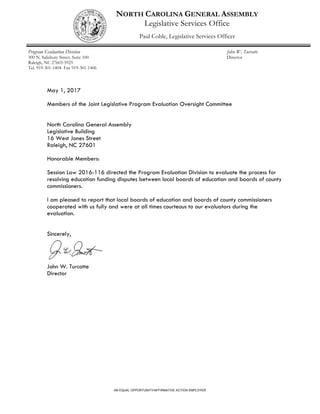 NORTH CAROLINA GENERAL ASSEMBLY
Legislative Services Office
Paul Coble, Legislative Services Officer
Program Evaluation Division
300 N. Salisbury Street, Suite 100
Raleigh, NC 27603-5925
Tel. 919-301-1404 Fax 919-301-1406
John W. Turcotte
Director
AN EQUAL OPPORTUNITY/AFFIRMATIVE ACTION EMPLOYER
May 1, 2017
Members of the Joint Legislative Program Evaluation Oversight Committee
North Carolina General Assembly
Legislative Building
16 West Jones Street
Raleigh, NC 27601
Honorable Members:
Session Law 2016-116 directed the Program Evaluation Division to evaluate the process for
resolving education funding disputes between local boards of education and boards of county
commissioners.
I am pleased to report that local boards of education and boards of county commissioners
cooperated with us fully and were at all times courteous to our evaluators during the
evaluation.
Sincerely,
John W. Turcotte
Director
 