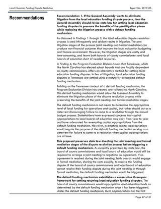 Local Education Funding Dispute Resolution Report No. 2017-05
Page 27 of 31
Recommendations
Recommendation 1. If the General Assembly wants to eliminate
litigation from the local education funding dispute process, then the
General Assembly should revise state law for settling local education
funding disputes to preserve the benefits of the pre-litigation phase
while replacing the litigation process with a default funding
mechanism.
As discussed in Findings 1 through 3, the local education dispute resolution
process is used infrequently and seldom results in litigation. The pre-
litigation stages of the process (joint meeting and formal mediation) can
produce non-financial outcomes that improve the local education budgeting
and finance environment. However, the litigation stages are costly and
time-consuming, and leave both boards of county commissioners and local
boards of education short of needed resources.
In Finding 4, the Program Evaluation Division found that Tennessee, which
like North Carolina has elected school boards that are fiscally dependent
on county commissioners, offers an alternative method for settling local
education funding disputes. In lieu of litigation, local education funding
disputes in Tennessee are settled using a statutorily prescribed default
funding mechanism.
Building on the Tennessee concept of a default funding mechanism, the
Program Evaluation Division has created one tailored to North Carolina.
This default funding mechanism would allow the General Assembly to
eliminate the litigation phase of the dispute resolution process while
preserving the benefits of the joint meeting and formal mediation stages.
The default funding mechanism is not meant to determine the appropriate
level of local funding for operations and capital, but rather should act as a
deterrent discouraging failure to come to a resolution through the annual
budget process. Stakeholders have expressed concerns that capital
appropriations to local boards of education may vary from year to year
and have advocated for exempting capital appropriations from the
default funding mechanism. However, exempting capital appropriations
would negate the purpose of the default funding mechanism serving as a
deterrent for failure to come to a resolution when capital appropriations
are at issue.
This proposal preserves state law directing the joint meeting and formal
mediation stages of the dispute resolution process before triggering a
default funding mechanism. As currently prescribed by state law, the
board of county commissioners and local board of education would still be
required to arrange a joint meeting to negotiate an agreement. If no
agreement is reached during the joint meeting, both boards would engage
in formal mediation, sharing the costs equally, to resolve the funding
dispute. If the board of county commissioners and local board of education
cannot resolve their funding dispute during the joint meeting or through
formal mediation, the default funding mechanism would be triggered.
The default funding mechanism establishes a consecutive three-year
framework for settling recurring local education funding disputes. The
board of county commissioners would appropriate local education funds as
determined by the default funding mechanism once it has been triggered.
Under the default funding mechanism, local appropriations for the first
 