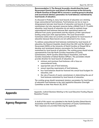 Local Education Funding Dispute Resolution Report No. 2017-01
Page 30 of 31
Recommendation 2. The General Assembly should direct the Local
Government Commission and School of Government at the University
of North Carolina at Chapel Hill to convene a working group to develop
and recommend statutory parameters for fund balances maintained by
local boards of education.
As discussed in Finding 5, many local boards of education are retaining
large unencumbered fund balances. Fund balances can be an issue in
disagreements between local boards of education and boards of county
commissioners but also represent resources being withheld from K-12 public
education. Local boards of education do not need to maintain large
unencumbered fund balances because their operational needs are
different from county governments and the majority of their operational
funding comes from state appropriations. The Local Government
Commission (LGC) does not currently provide guidance for local boards of
education because these boards are not authorized to levy taxes.
To address unencumbered fund balances maintained by local boards of
education, the General Assembly should direct the LGC and the School of
Government (SOG) at the University of North Carolina at Chapel Hill to
develop and recommend statutory parameters for fund balances
maintained by local boards of education. The working group should include
representatives from the North Carolina Association of County
Commissioners, North Carolina School Board Association, and North
Carolina Association of School Business Officers. The parameters should
provide direction for local boards of education on
minimum and maximum fund balances with a focus on
unencumbered funds,
appropriate uses of fund balances,
annual reporting requirements of fund balances,
how fund balances should be factored into annual local budgets for
education, and
the role of boards of county commissioners in determining the use of
fund balances maintained by local boards of education.
The working group should recommend statutory parameters for local board
of education fund balances to the Joint Legislative Education Oversight
Committee no later than March 30, 2018.
Appendix
Appendix: Judicial Decisions Relating to the Local Education Funding Dispute
Resolution Process
Agency Response
A draft of this report was submitted to the North Carolina School Boards
Association and the North Carolina Association of County Commissioners.
Their responses are provided following the appendix.
 