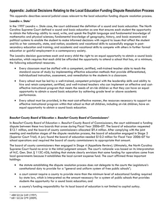 Appendix: Judicial Decisions Relating to the Local Education Funding Dispute Resolution Process
This appendix describes several judicial cases relevant to the local education funding dispute resolution process.
Leandro v. State1
In the 1997 Leandro v. State case, the court addressed the definition of a sound and basic education. The North
Carolina Supreme Court defined a sound and basic education as one that ensures each student the opportunity
to obtain the following: ability to read, write, and speak the English language and fundamental knowledge of
mathematics and physical sciences; fundamental knowledge of geography, history, and basic economic and
political systems to enable the student to make informed decisions with regard to issues that affect the student
and his or her community, state, and nation; academic and vocational skills to successfully engage in post-
secondary education and training; and academic and vocational skills to compete with others in further formal
education or gainful employment in a contemporary society.
The Leandro decision guarantees each and every child the right to an equal opportunity to obtain a sound basic
education, which requires that each child be afforded the opportunity to attend a school that has, at a minimum,
the following educational resources.
Every classroom must be staffed with a competent, certified, well-trained teacher able to teach the
standard course of study by implementing effective education methods that provide differentiated,
individualized instruction, assessment, and remediation to the students in a classroom.
Every school must be led by a well-trained, competent principal with the leadership skills and ability to
hire and retain competent, certified, and well-trained teachers who can implement an effective and cost-
effective instructional program that meets the needs of at-risk children so that they can have an equal
opportunity to obtain a sound basic education by achieving grade level or above academic
performance.
Every school must be provided, in the most cost-effective manner, the resources necessary to support an
effective instructional program within that school so that all children, including at-risk children, have an
equal opportunity to obtain a sound basic education.
Beaufort County Board of Education v. Beaufort County Board of Commissioners2
In Beaufort County Board of Education v. Beaufort County Board of Commissioners, the court addressed a funding
dispute between these two boards that arose during Fiscal Year 2006–07. The board of education requested
$12.1 million, and the board of county commissioners allocated $9.4 million. After complying with the joint
meeting and mediation stages of the dispute resolution process, the board of education engaged in Stage 3
(Superior Court Trial). A jury found the board of education needed $10.2 million for Fiscal Year 2006–07 for
school operations and required the board of county commissioners to appropriate that amount.
The board of county commissioners then engaged in Stage 4 (Appellate Review). Ultimately, the North Carolina
Supreme Court found no error in the initial judgment amount. The court’s rationale was based on its interpretation
of N.C. Gen. Stat. § 115C-426, holding that statute clearly envisions that some funding for operations come from
local governments because it establishes the local current expense fund. The court affirmed three important
holdings:
the statute establishing the dispute resolution process does not delegate to the courts the Legislature’s
constitutional duty to provide for a “general and uniform system of free public schools”;
a court cannot require a county to provide more than the minimum level of educational funding required
by state law, which is interpreted as the amount necessary for a system of public schools that provides
students the opportunity for a sound basic education; and
a county’s funding responsibility for its local board of education is not limited to capital outlay.  
                                                            
1 488 S.E.2d 249 (1997).
2 681 S.E.2d 279 (2009).
 