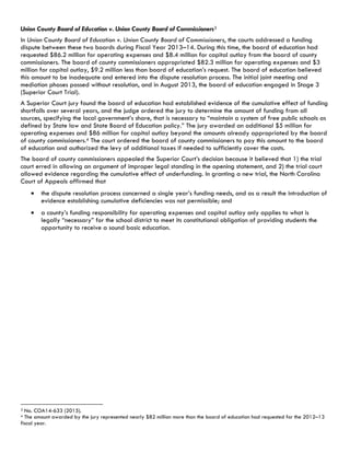 Union County Board of Education v. Union County Board of Commissioners3
In Union County Board of Education v. Union County Board of Commissioners, the courts addressed a funding
dispute between these two boards during Fiscal Year 2013–14. During this time, the board of education had
requested $86.2 million for operating expenses and $8.4 million for capital outlay from the board of county
commissioners. The board of county commissioners appropriated $82.3 million for operating expenses and $3
million for capital outlay, $9.2 million less than board of education’s request. The board of education believed
this amount to be inadequate and entered into the dispute resolution process. The initial joint meeting and
mediation phases passed without resolution, and in August 2013, the board of education engaged in Stage 3
(Superior Court Trial).
A Superior Court jury found the board of education had established evidence of the cumulative effect of funding
shortfalls over several years, and the judge ordered the jury to determine the amount of funding from all
sources, specifying the local government’s share, that is necessary to “maintain a system of free public schools as
defined by State law and State Board of Education policy.” The jury awarded an additional $5 million for
operating expenses and $86 million for capital outlay beyond the amounts already appropriated by the board
of county commissioners.4 The court ordered the board of county commissioners to pay this amount to the board
of education and authorized the levy of additional taxes if needed to sufficiently cover the costs.
The board of county commissioners appealed the Superior Court’s decision because it believed that 1) the trial
court erred in allowing an argument of improper legal standing in the opening statement, and 2) the trial court
allowed evidence regarding the cumulative effect of underfunding. In granting a new trial, the North Carolina
Court of Appeals affirmed that
the dispute resolution process concerned a single year’s funding needs, and as a result the introduction of
evidence establishing cumulative deficiencies was not permissible; and
a county’s funding responsibility for operating expenses and capital outlay only applies to what is
legally “necessary” for the school district to meet its constitutional obligation of providing students the
opportunity to receive a sound basic education.
                                                            
3 No. COA14-633 (2015).
4 The amount awarded by the jury represented nearly $82 million more than the board of education had requested for the 2012–13
fiscal year.
 
