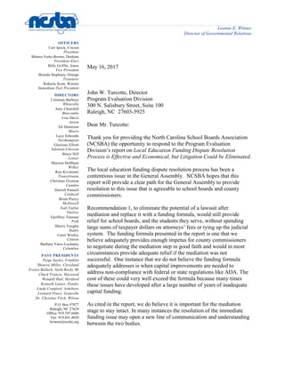 Leanne E. Winner
Director of Governmental Relations
OFFICERS
Carr Ipock, Craven
President
Minnie Forte-Brown, Durham
President-Elect
Billy Griffin, Jones
Vice President
Brenda Stephens, Orange
Treasurer
Roberta Scott, Warren
Immediate Past President
DIRECTORS
Coleman Barbour
Whiteville
Amy Churchill
Buncombe
Lisa Davis
Anson
Ed Dennison
Moore
Lucy Edwards
Northampton
Glorious Elliott
Edenton-Chowan
Bruce Hill
Lenoir
Sharron Huffman
Wilkes
Ron Kiviniemi
Transylvania
Christian Overton
Camden
Darrell Pennell
Caldwell
Brian Piercy
McDowell
Earl Taylor
Onslow
Geoffrey Tennant
Polk
Sherry Vaughn
Stanly
Carol Worley
Clinton
Barbara Yates-Lockamy
Columbus
PAST PRESIDENTS
Paige Sayles, Franklin
Shearra Miller, Cleveland
Evelyn Bulluck, Nash-Rocky Mt
Chuck Francis, Haywood
Wendell Hall, Hertford
Kenneth Lanier, Pender
Linda Cranford, Asheboro
Leonard Peace, Granville
Dr. Christine Fitch, Wilson
P.O. Box 97877
Raleigh, NC 27624
Office: 919.747.6686
Fax: 919.841.4020
lwinner@ncsba.org
May 16, 2017
John W. Turcotte, Director
Program Evaluation Division
300 N. Salisbury Street, Suite 100
Raleigh, NC 27603-5925
Dear Mr. Turcotte:
Thank you for providing the North Carolina School Boards Association
(NCSBA) the opportunity to respond to the Program Evaluation
Division’s report on Local Education Funding Dispute Resolution
Process is Effective and Economical, but Litigation Could be Eliminated.
The local education funding dispute resolution process has been a
contentious issue in the General Assembly. NCSBA hopes that this
report will provide a clear path for the General Assembly to provide
resolution to this issue that is agreeable to school boards and county
commissioners.
Recommendation 1, to eliminate the potential of a lawsuit after
mediation and replace it with a funding formula, would still provide
relief for school boards, and the students they serve, without spending
large sums of taxpayer dollars on attorneys’ fees or tying up the judicial
system. The funding formula presented in the report is one that we
believe adequately provides enough impetus for county commissioners
to negotiate during the mediation step in good faith and would in most
circumstances provide adequate relief if the mediation was not
successful. One instance that we do not believe the funding formula
adequately addresses is when capital improvements are needed to
address non-compliance with federal or state regulations like ADA. The
cost of these could very well exceed the formula because many times
these issues have developed after a large number of years of inadequate
capital funding.
As cited in the report, we do believe it is important for the mediation
stage to stay intact. In many instances the resolution of the immediate
funding issue may open a new line of communication and understanding
between the two bodies.
 