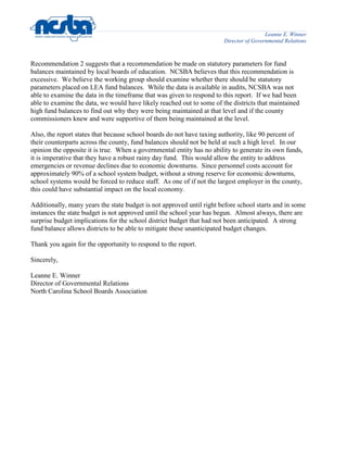 Leanne E. Winner
Director of Governmental Relations
Recommendation 2 suggests that a recommendation be made on statutory parameters for fund
balances maintained by local boards of education. NCSBA believes that this recommendation is
excessive. We believe the working group should examine whether there should be statutory
parameters placed on LEA fund balances. While the data is available in audits, NCSBA was not
able to examine the data in the timeframe that was given to respond to this report. If we had been
able to examine the data, we would have likely reached out to some of the districts that maintained
high fund balances to find out why they were being maintained at that level and if the county
commissioners knew and were supportive of them being maintained at the level.
Also, the report states that because school boards do not have taxing authority, like 90 percent of
their counterparts across the county, fund balances should not be held at such a high level. In our
opinion the opposite it is true. When a governmental entity has no ability to generate its own funds,
it is imperative that they have a robust rainy day fund. This would allow the entity to address
emergencies or revenue declines due to economic downturns. Since personnel costs account for
approximately 90% of a school system budget, without a strong reserve for economic downturns,
school systems would be forced to reduce staff. As one of if not the largest employer in the county,
this could have substantial impact on the local economy.
Additionally, many years the state budget is not approved until right before school starts and in some
instances the state budget is not approved until the school year has begun. Almost always, there are
surprise budget implications for the school district budget that had not been anticipated. A strong
fund balance allows districts to be able to mitigate these unanticipated budget changes.
Thank you again for the opportunity to respond to the report.
Sincerely,
Leanne E. Winner
Director of Governmental Relations
North Carolina School Boards Association
 