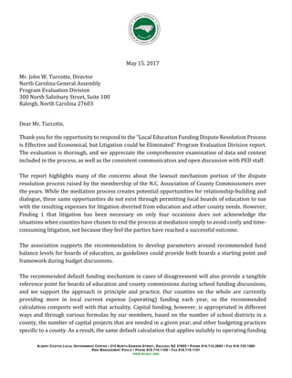 ALBERT COATES LOCAL GOVERNMENT CENTER 215 NORTH DAWSON STREET, RALEIGH, NC 27603 PHONE 919.715.2893 FAX 919.733.1065
RISK MANAGEMENT POOLS PHONE 919.719.1100 FAX 919.719.1101
WWW.NCACC.ORG
May 15, 2017
Mr. John W. Turcotte, Director
North Carolina General Assembly
Program Evaluation Division
300 North Salisbury Street, Suite 100
Raleigh, North Carolina 27603
Dear Mr. Turcotte,
Thank you for the opportunity to respond to the “Local Education Funding Dispute Resolution Process
is Effective and Economical, but Litigation could be Eliminated” Program Evaluation Division report.
The evaluation is thorough, and we appreciate the comprehensive examination of data and context
included in the process, as well as the consistent communication and open discussion with PED staff.
The report highlights many of the concerns about the lawsuit mechanism portion of the dispute
resolution process raised by the membership of the N.C. Association of County Commissioners over
the years. While the mediation process creates potential opportunities for relationship-building and
dialogue, these same opportunities do not exist through permitting local boards of education to sue
with the resulting expenses for litigation diverted from education and other county needs. However,
Finding 1 that litigation has been necessary on only four occasions does not acknowledge the
situations when counties have chosen to end the process at mediation simply to avoid costly and time-
consuming litigation, not because they feel the parties have reached a successful outcome.
The association supports the recommendation to develop parameters around recommended fund
balance levels for boards of education, as guidelines could provide both boards a starting point and
framework during budget discussions.
The recommended default funding mechanism in cases of disagreement will also provide a tangible
reference point for boards of education and county commissions during school funding discussions,
and we support the approach in principle and practice. Our counties on the whole are currently
providing more in local current expense (operating) funding each year, so the recommended
calculation comports well with that actuality. Capital funding, however, is appropriated in different
ways and through various formulas by our members, based on the number of school districts in a
county, the number of capital projects that are needed in a given year, and other budgeting practices
specific to a county. As a result, the same default calculation that applies suitably to operating funding
 