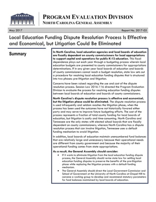 PROGRAM EVALUATION DIVISION
NORTH CAROLINA GENERAL ASSEMBLY
May 2017 Report No. 2017-05
Local Education Funding Dispute Resolution Process Is Effective
and Economical, but Litigation Could Be Eliminated
Summary
In North Carolina, local education agencies and local boards of education
are fiscally dependent on county commissioners for local appropriations
to support capital and operations for public K-12 education. This fiscal
dependence plays out each year through a budgeting process wherein local
education budgets are presented to county commissioners for appropriations
determinations. If in any given year local boards of education and boards
of county commissioners cannot reach a budget resolution, state law sets out
a procedure for resolving local education funding disputes that is structured
into two phases: pre-litigation and litigation.
Concerns have been raised regarding the use and cost of the dispute
resolution process. Session Law 2016-116 directed the Program Evaluation
Division to evaluate the process for resolving education funding disputes
between local boards of education and boards of county commissioners.
North Carolina’s dispute resolution process is effective and economical,
but the litigation phase could be eliminated. The dispute resolution process
is used infrequently and seldom reaches the litigation phase; when the
process has been used the outcomes have not historically favored either
party and may serve to improve future budgeting efforts. The cost of the
process represents a fraction of total county funding for local boards of
education, but litigation is costly and time-consuming. North Carolina and
Tennessee are the only states with elected school boards that are fiscally
dependent on county commissioners; whereas North Carolina has a dispute
resolution process that can involve litigation, Tennessee uses a default
funding mechanism to avoid litigation.
In addition, local boards of education maintain unencumbered fund balances
that are relatively large and unnecessary because their operational needs
are different from county government and because the majority of their
operational funding comes from state appropriations.
As a result, the General Assembly should consider:
If it wants to eliminate litigation from the local education funding dispute
process, the General Assembly should revise state law for settling local
education funding disputes to preserve the benefits of the pre-litigation
phase while replacing the litigation process with a default funding
mechanism.
The General Assembly should direct the Local Government Commission and
School of Government at the University of North Carolina at Chapel Hill to
convene a working group to develop and recommend statutory parameters
for fund balances maintained by local boards of education.
 