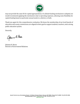 ALBERT COATES LOCAL GOVERNMENT CENTER 215 NORTH DAWSON STREET, RALEIGH, NC 27603 PHONE 919.715.2893 FAX 919.733.1065
RISK MANAGEMENT POOLS PHONE 919.719.1100 FAX 919.719.1101
WWW.NCACC.ORG
may not provide the same fit for capital appropriations. If a default funding mechanism is adopted, we
would recommend applying the mechanism only to operating expenses, allowing some flexibility for
capital funding based on particular annual needs in a district, or both.
Thank you again for this comprehensive evaluation. We know the membership of our local boards of
education and county commissions are aligned in their goal to support students, teachers, and a strong
public education system.
Sincerely,
Johanna H. Reese
Director of Government Relations
 
