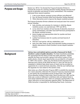 Local Education Funding Dispute Resolution Report No. 2017-05
Page 2 of 31
Purpose and Scope
Session Law 2016-116 directed the Program Evaluation Division to
evaluate the process for resolving education funding disputes between local
boards of education and boards of county commissioners. This evaluation
addressed three research questions:
1. Is the current dispute resolution process efficient and effective?
2. How do finance practices affect local education funding disputes?
3. What alternatives exist to improve the dispute resolution process?
The Program Evaluation Division collected and analyzed data from several
sources, including
costs, duration, and outcomes for instances in which the dispute
resolution process was used between 1997 and 2015;
survey data from members of local boards of education, boards of
county commissioners, and other local staff that have participated in
the dispute resolution process;
historic budget and appropriation data for counties and local
boards of education;
audited fund balance data for counties and local boards of
education;
interviews and queries with key stakeholders; and
data from other states on their local education funding processes to
identify alternatives to North Carolina’s current dispute resolution
process.
Background
Various laws and judicial opinions provide a framework for North
Carolina’s system of public education. The State Constitution establishes
the requirement that the State provide free public education.1 Statute
specifies the State must provide a general and uniform system of free
public schools, wherein equal opportunities are provided for all students.2
In 1997 in the Leandro v. State case, the North Carolina Supreme Court
held that every person of the State less than 21 years old who has not
completed a standard high school course of study must be provided an
opportunity for a sound and basic education, which the court defined (see
the Appendix for more detail on the Leandro case).
Most states use a Basic Education Program (BEP) to establish the standards
for a basic education, determine the amount of resources required to fund
it, and specify the corresponding sources of those funds. Thus, the BEP
drives education funding in those states. North Carolina has a BEP, but the
State uses a series of allotments to distribute state and federal funds to
local school administrative units, which are commonly and hereafter in this
report referred to as local education agencies (LEAs).3 The Department of
Public Instruction is responsible for distributing these funds. A previous
1 Article IX of the Constitution of North Carolina.
2 N.C. Gen. Stat. § 115C-1.
3 North Carolina’s BEP has not been updated since 1994.
 