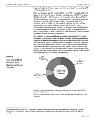 Local Education Funding Dispute Resolution Report No. 2017-05
Page 3 of 31
Program Evaluation Division report provides an in-depth examination of K-
12 funding allotments.4
State law assigns specific responsibilities for K-12 funding to different
levels of government, but in practice, funding responsibility is shared.
N.C. Gen. Stat. § 115C-408 states it is “the policy of the State of North
Carolina to provide from State revenue sources the instructional expenses
for current operations of the public school system as defined in the
standard course of study. It is the policy of the State that the facilities
requirements for a public education system will be met by county
governments.” Although statute appears to delineate operational funding
as a responsibility of the State and capital funding as a responsibility of
county governments, in reality, funding for operations and capital is shared
between the State and local governments.
The majority of operational funding for North Carolina’s K-12 public
education system comes from the State, but local governments provide
a portion of operational funding. Operational expenses include salaries
and benefits for school system staff such as teachers, principals, counselors,
and central office employees. Exhibit 1 shows the distribution of funding
for school operations from state, local, and federal sources in Fiscal Year
2014–15. The majority (70%) of operational funding for public education
comes from state appropriations. Local governments account for the second
largest source (23%) of funding for operations.
Exhibit 1
Fiscal Year 2014–15
Sources of Public
Education Funding for
Operations
Note: The exhibit does not include resources for child nutrition or other federal funds
passed directly to LEAs.
Source: Program Evaluation Division based on data provided by the Department of Public
Instruction.
4 Program Evaluation Division. (2016, November). Allotment-Specific and System-Level Issues Adversely Affect North Carolina’s
Distribution of K-12 Resources. Report to the Joint Legislative Program Evaluation Oversight Committee. Raleigh, NC: General
Assembly.
Total Distributed
FY 2014–15
$12 Billion
State
$8.4 billion
(70%)
Local
$2.7 billion
(23%)
Federal
$844 million
(7%)
 