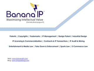 Patents | Copyrights | Trademarks | IP Management | Design Patent / Industrial Design
IP Licensing & Commercialization | Contracts & IP Transactions | IP Audit & Mining
Entertainment & Media Law | Take Down & Enforcement | Sports Law | E-Commerce Law
Web: www.bananaIP.com
Blog: www.sinapseblog.com
(Formerly BrainLeague IP)
 