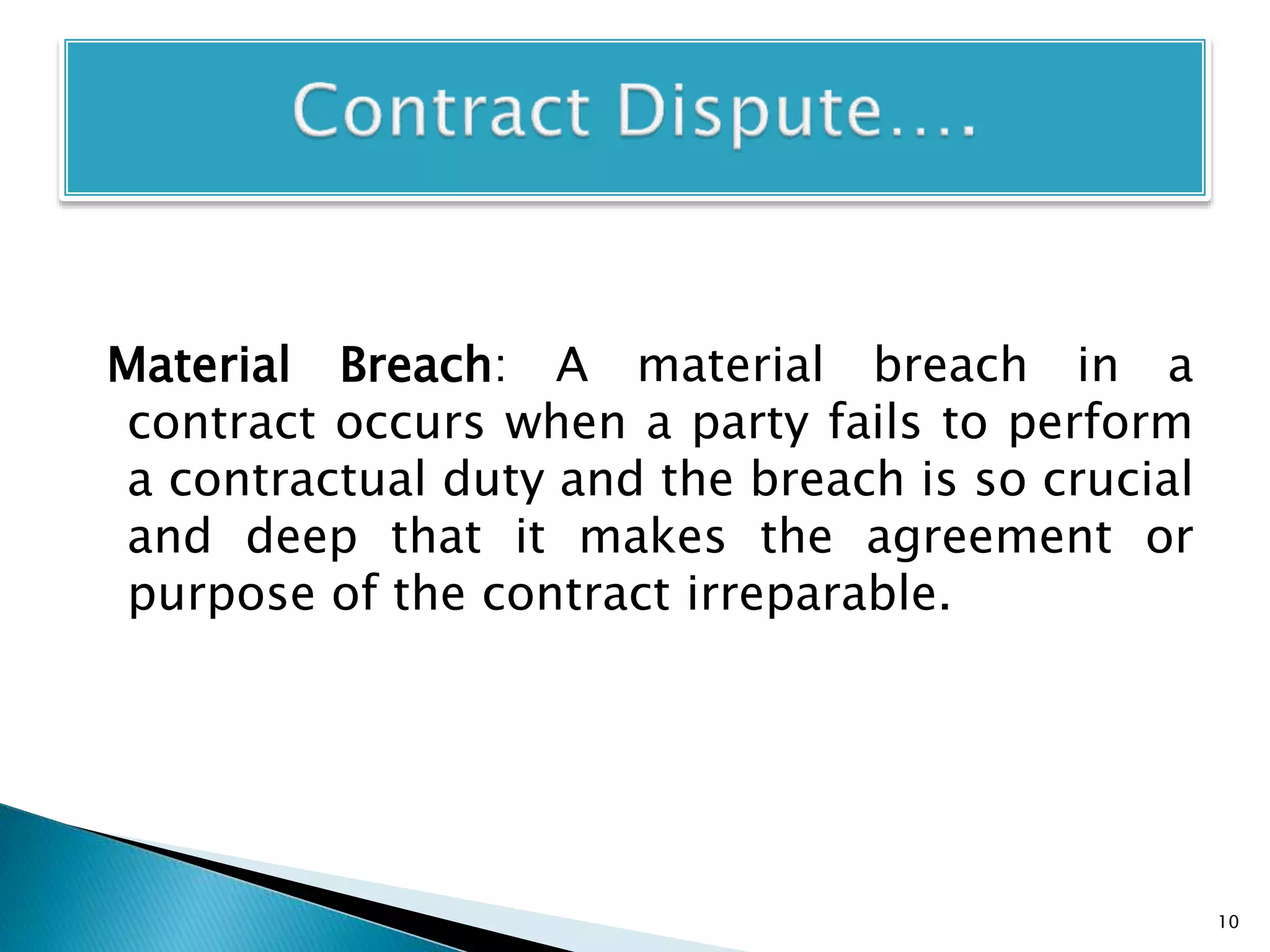 Material Breach: A material breach in a
contract occurs when a party fails to perform
a contractual duty and the breach is so crucial
and deep that it makes the agreement or
purpose of the contract irreparable.
10
 