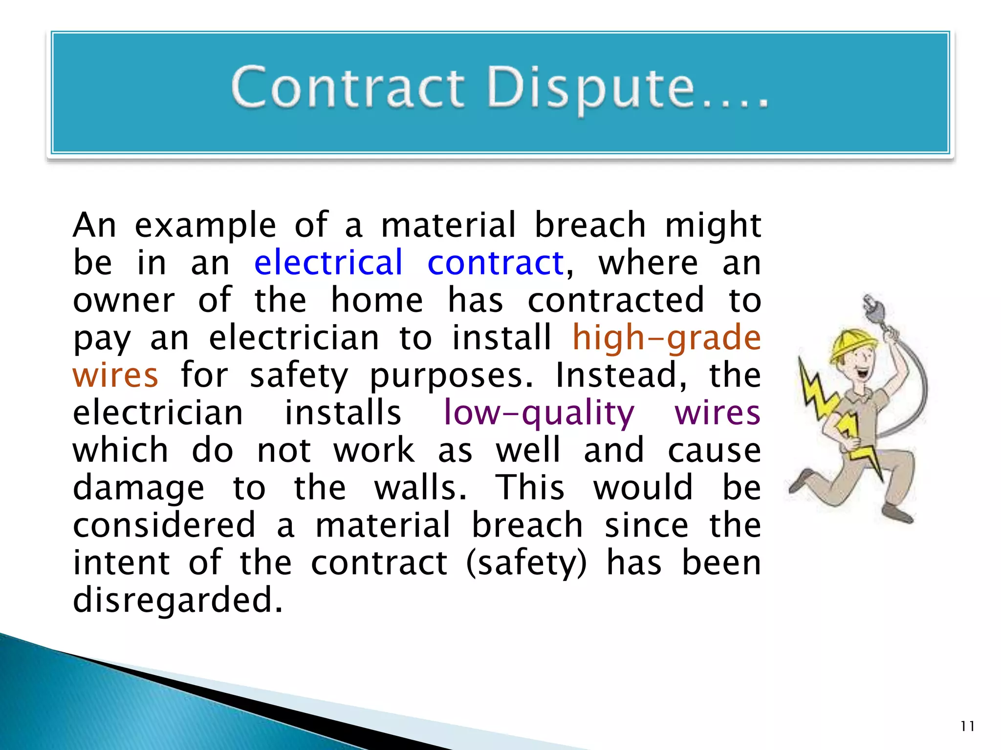 An example of a material breach might
be in an electrical contract, where an
owner of the home has contracted to
pay an electrician to install high-grade
wires for safety purposes. Instead, the
electrician installs low-quality wires
which do not work as well and cause
damage to the walls. This would be
considered a material breach since the
intent of the contract (safety) has been
disregarded.
11
 