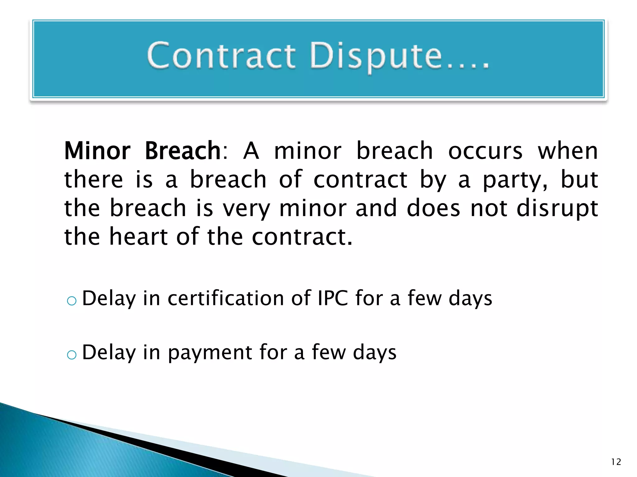 Minor Breach: A minor breach occurs when
there is a breach of contract by a party, but
the breach is very minor and does not disrupt
the heart of the contract.
o Delay in certification of IPC for a few days
o Delay in payment for a few days
12
 