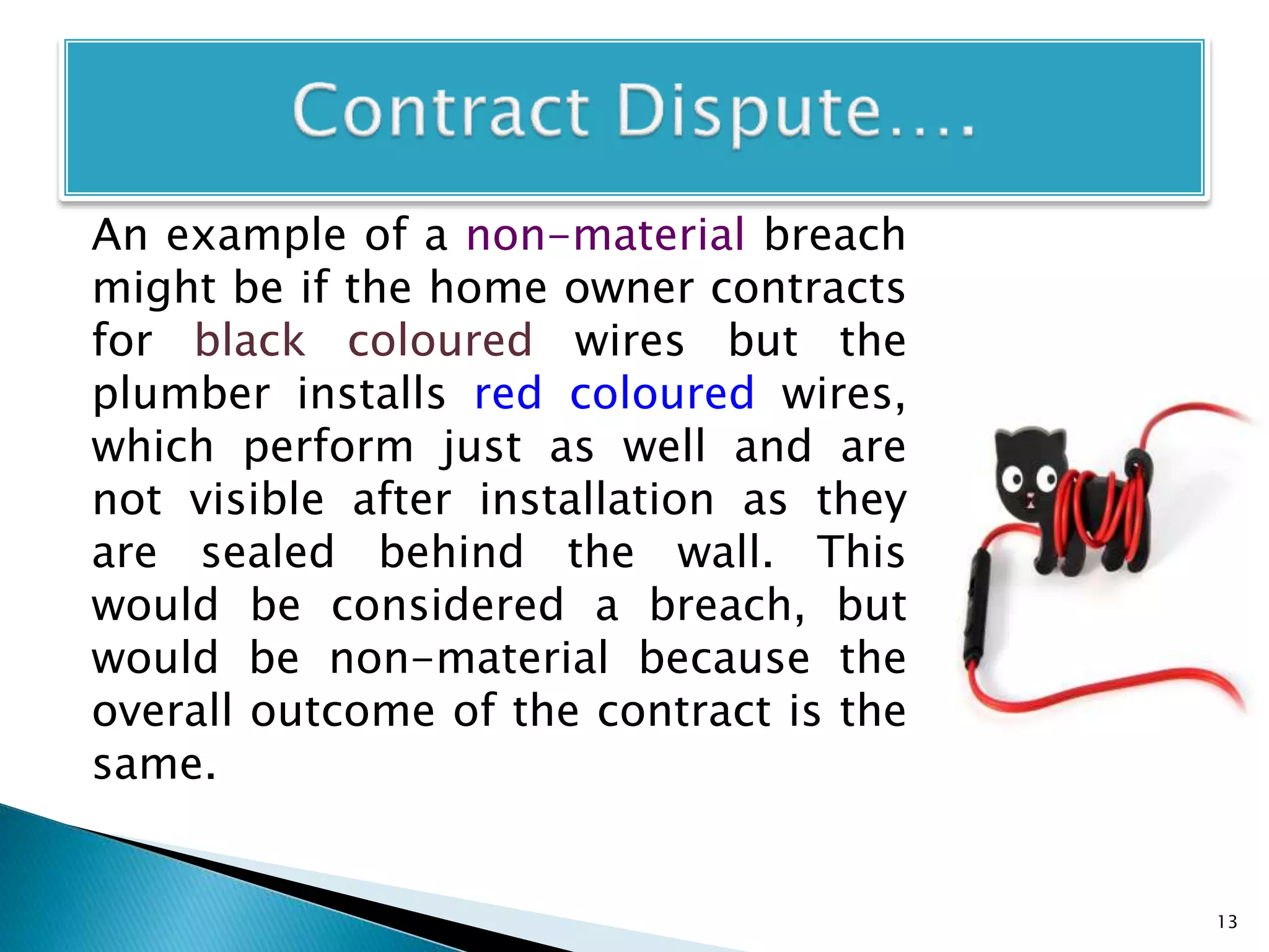 An example of a non-material breach
might be if the home owner contracts
for black coloured wires but the
plumber installs red coloured wires,
which perform just as well and are
not visible after installation as they
are sealed behind the wall. This
would be considered a breach, but
would be non-material because the
overall outcome of the contract is the
same.
13
 
