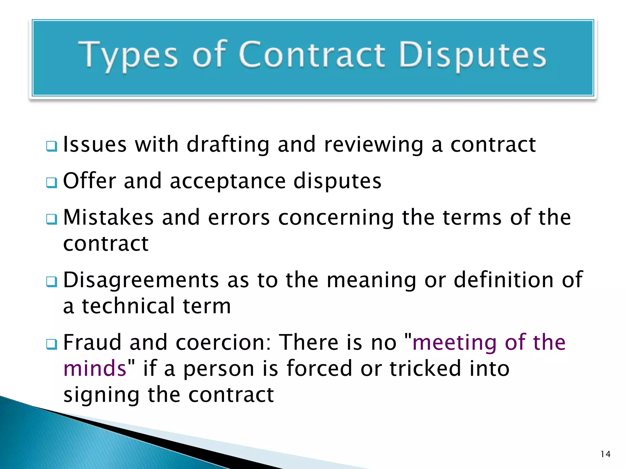  Issues with drafting and reviewing a contract
 Offer and acceptance disputes
 Mistakes and errors concerning the terms of the
contract
 Disagreements as to the meaning or definition of
a technical term
 Fraud and coercion: There is no "meeting of the
minds" if a person is forced or tricked into
signing the contract
14
 