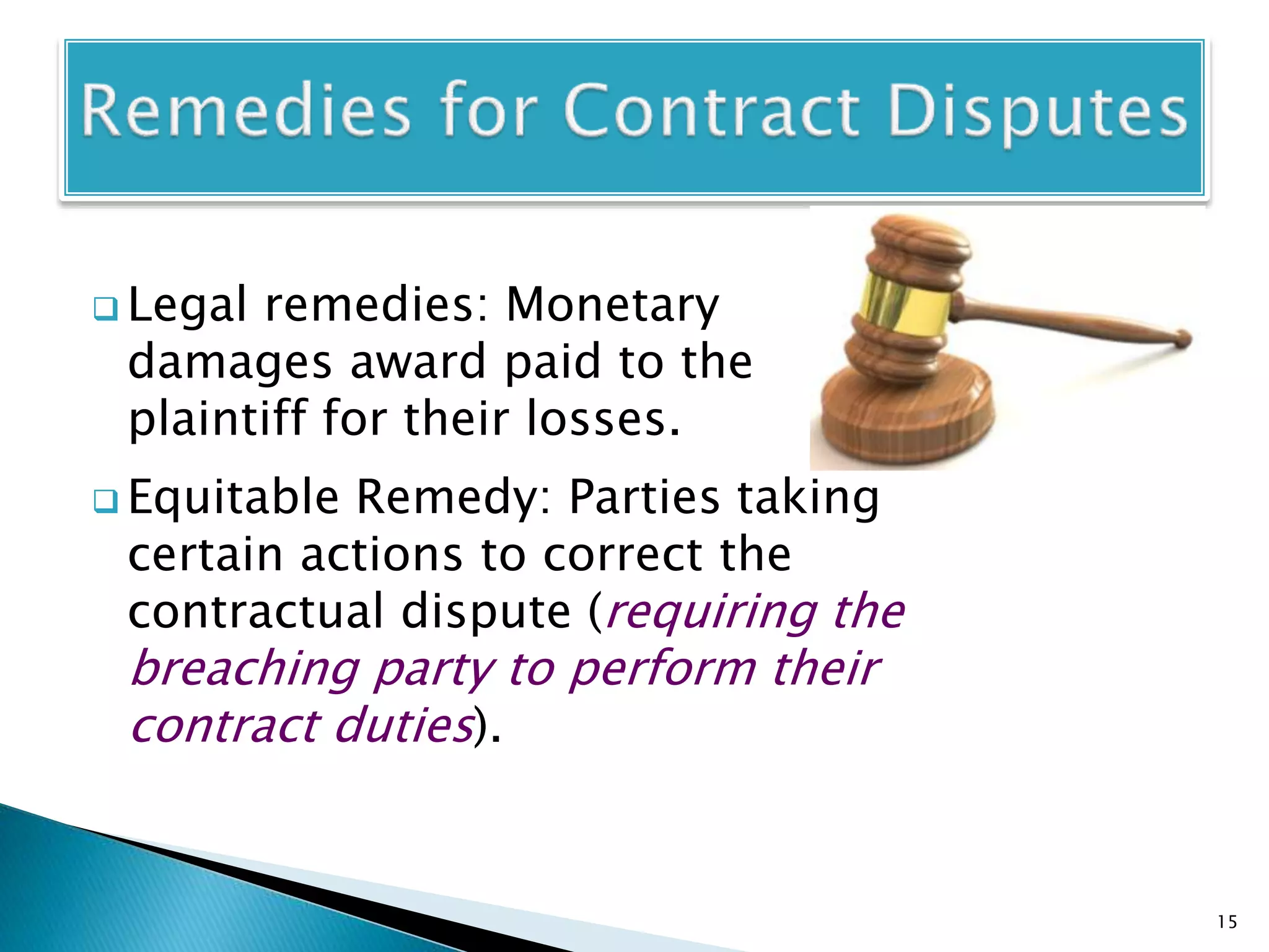  Legal remedies: Monetary
damages award paid to the
plaintiff for their losses.
 Equitable Remedy: Parties taking
certain actions to correct the
contractual dispute (requiring the
breaching party to perform their
contract duties).
15
 