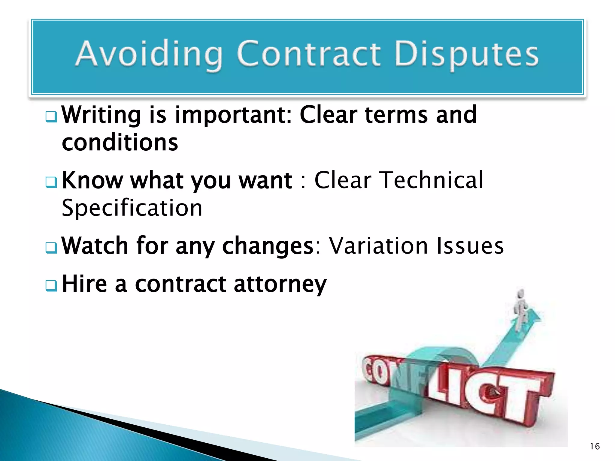  Writing is important: Clear terms and
conditions
 Know what you want : Clear Technical
Specification
 Watch for any changes: Variation Issues
 Hire a contract attorney
16
 