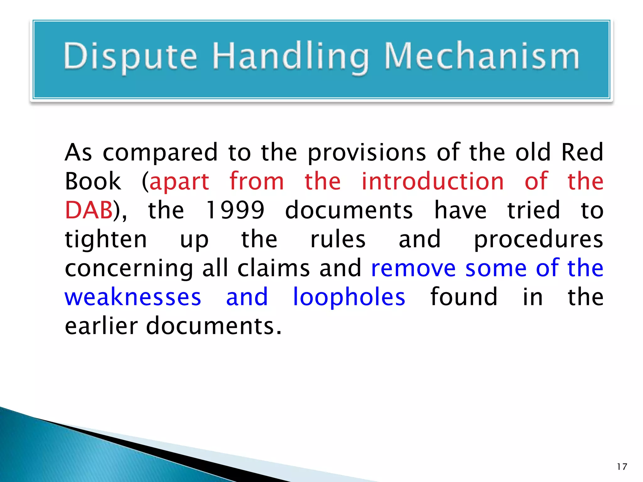 As compared to the provisions of the old Red
Book (apart from the introduction of the
DAB), the 1999 documents have tried to
tighten up the rules and procedures
concerning all claims and remove some of the
weaknesses and loopholes found in the
earlier documents.
17
 