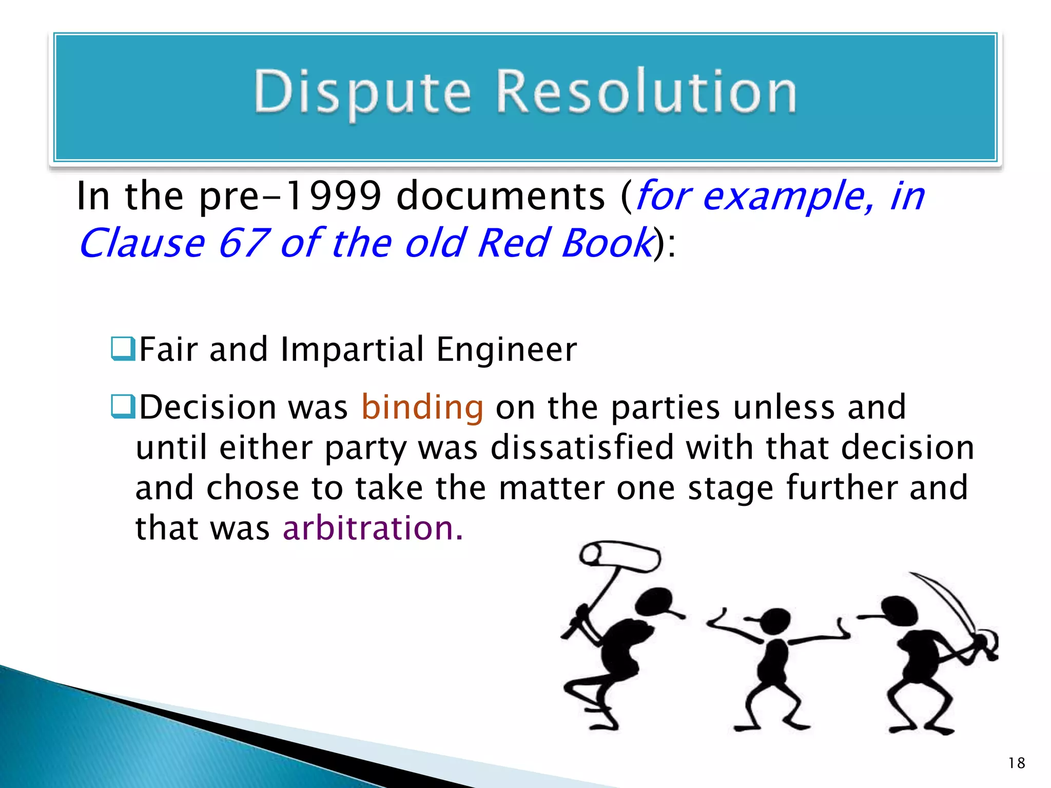 In the pre-1999 documents (for example, in
Clause 67 of the old Red Book):
Fair and Impartial Engineer
Decision was binding on the parties unless and
until either party was dissatisfied with that decision
and chose to take the matter one stage further and
that was arbitration.
18
 