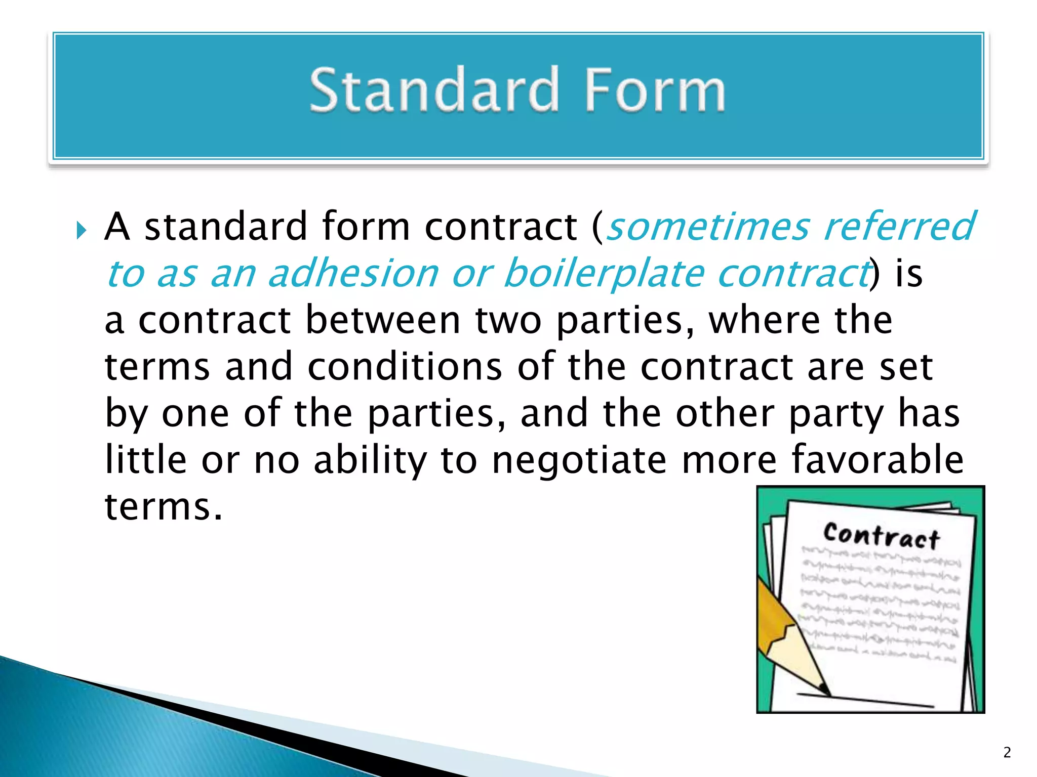  A standard form contract (sometimes referred
to as an adhesion or boilerplate contract) is
a contract between two parties, where the
terms and conditions of the contract are set
by one of the parties, and the other party has
little or no ability to negotiate more favorable
terms.
2
 