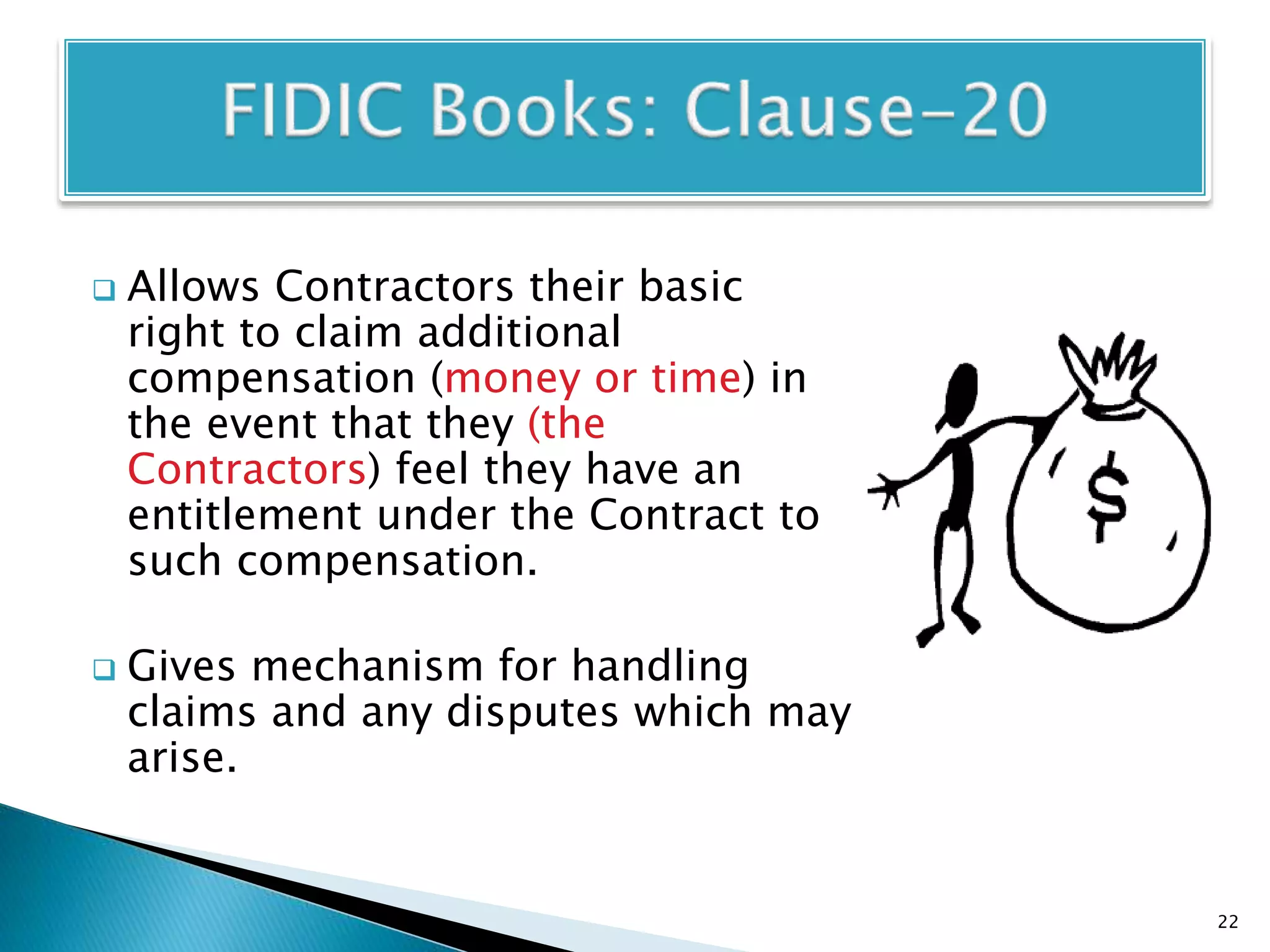  Allows Contractors their basic
right to claim additional
compensation (money or time) in
the event that they (the
Contractors) feel they have an
entitlement under the Contract to
such compensation.
 Gives mechanism for handling
claims and any disputes which may
arise.
22
 