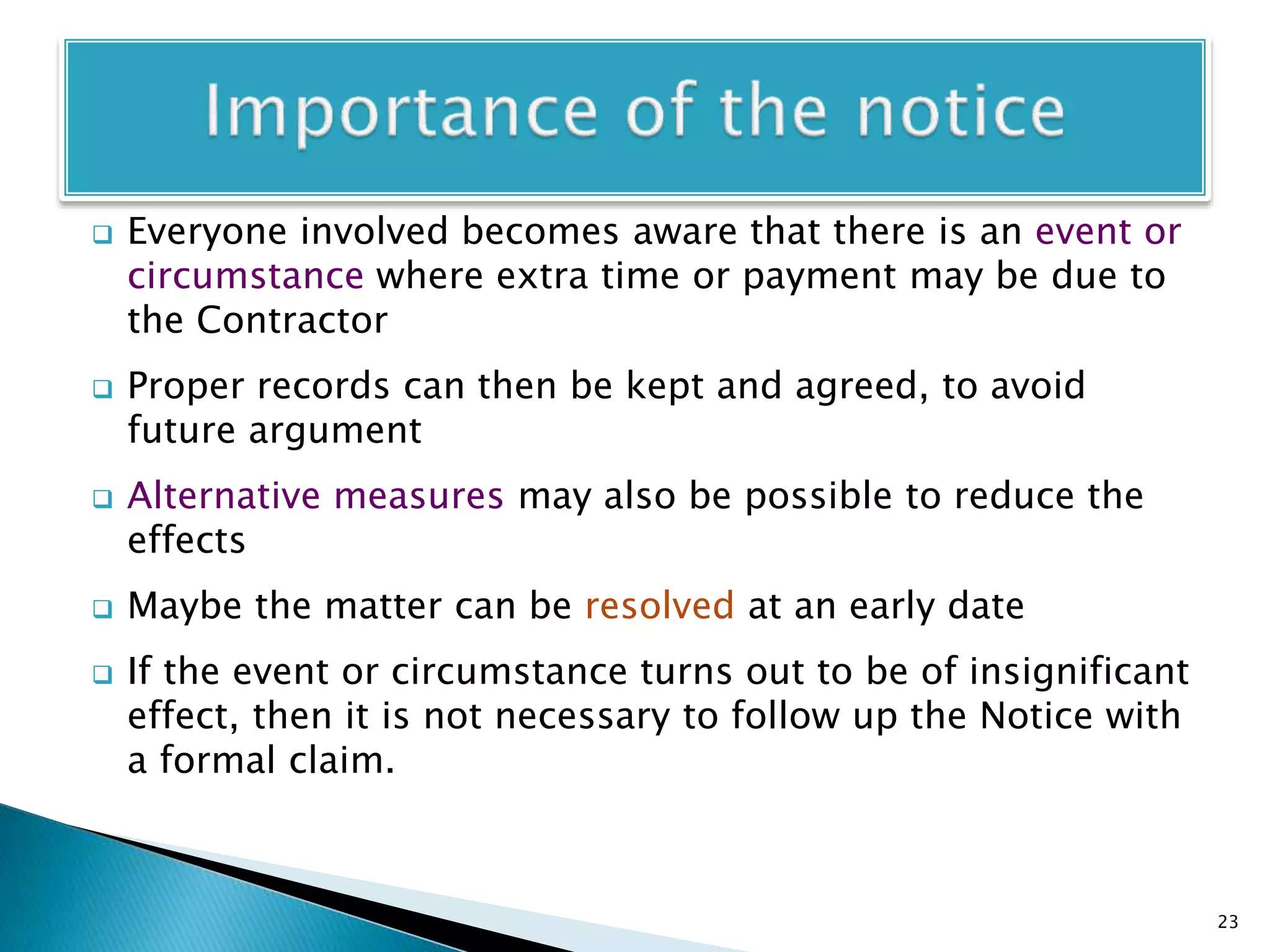  Everyone involved becomes aware that there is an event or
circumstance where extra time or payment may be due to
the Contractor
 Proper records can then be kept and agreed, to avoid
future argument
 Alternative measures may also be possible to reduce the
effects
 Maybe the matter can be resolved at an early date
 If the event or circumstance turns out to be of insignificant
effect, then it is not necessary to follow up the Notice with
a formal claim.
23
 