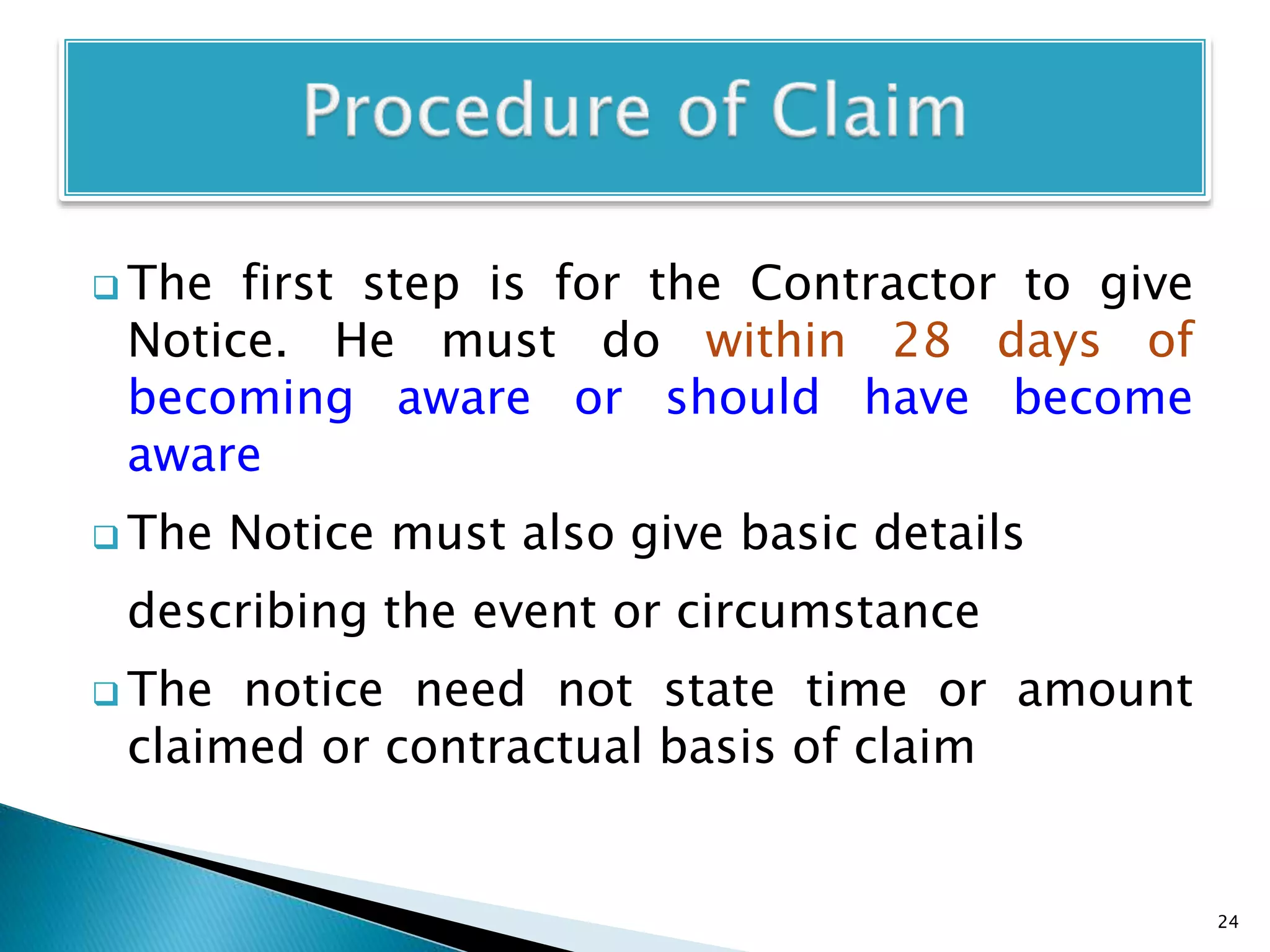  The first step is for the Contractor to give
Notice. He must do within 28 days of
becoming aware or should have become
aware
 The Notice must also give basic details
describing the event or circumstance
 The notice need not state time or amount
claimed or contractual basis of claim
24
 