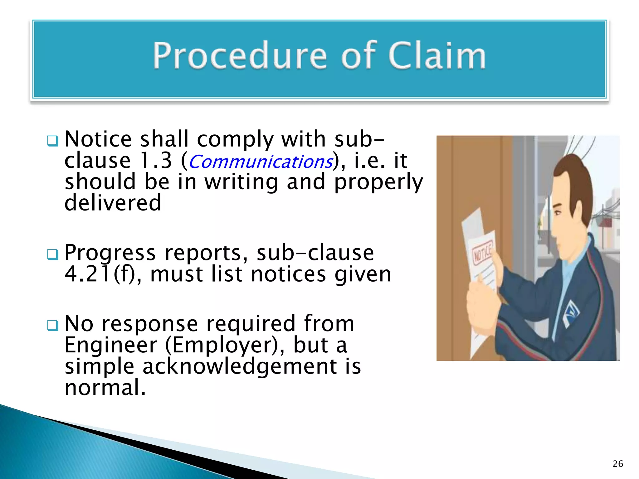 Notice shall comply with sub-
clause 1.3 (Communications), i.e. it
should be in writing and properly
delivered
 Progress reports, sub-clause
4.21(f), must list notices given
 No response required from
Engineer (Employer), but a
simple acknowledgement is
normal.
26
 