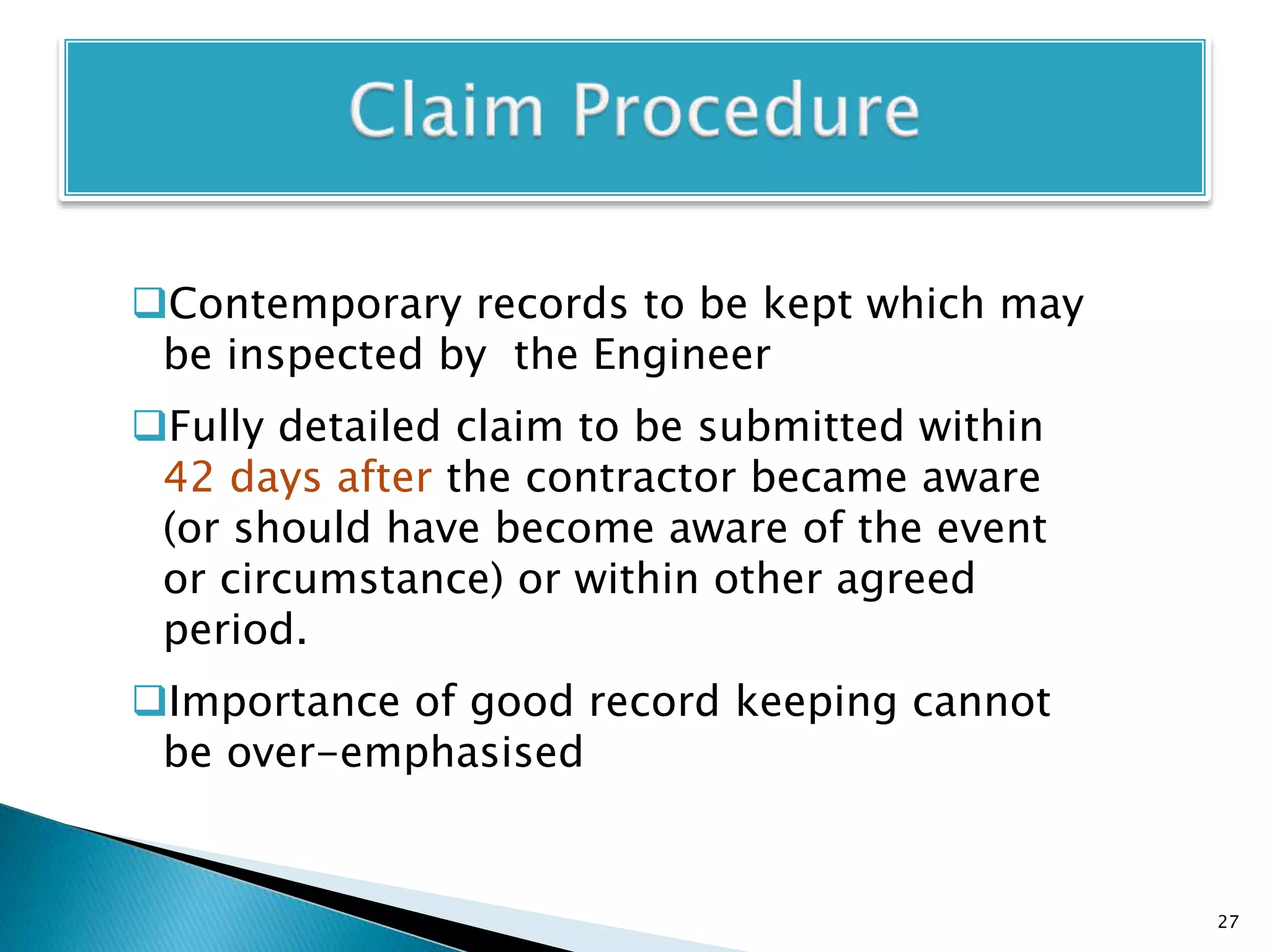 Contemporary records to be kept which may
be inspected by the Engineer
Fully detailed claim to be submitted within
42 days after the contractor became aware
(or should have become aware of the event
or circumstance) or within other agreed
period.
Importance of good record keeping cannot
be over-emphasised
27
 
