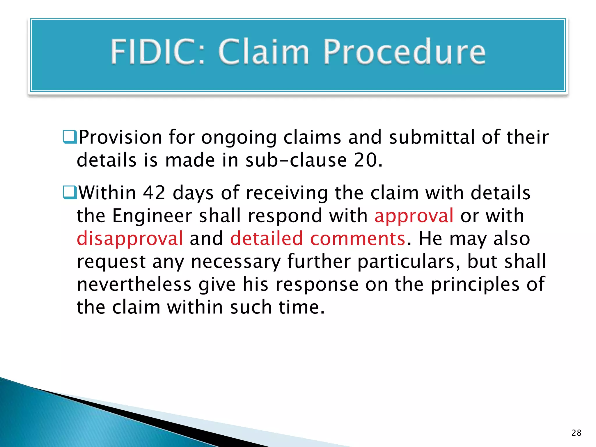 Provision for ongoing claims and submittal of their
details is made in sub-clause 20.
Within 42 days of receiving the claim with details
the Engineer shall respond with approval or with
disapproval and detailed comments. He may also
request any necessary further particulars, but shall
nevertheless give his response on the principles of
the claim within such time.
28
 