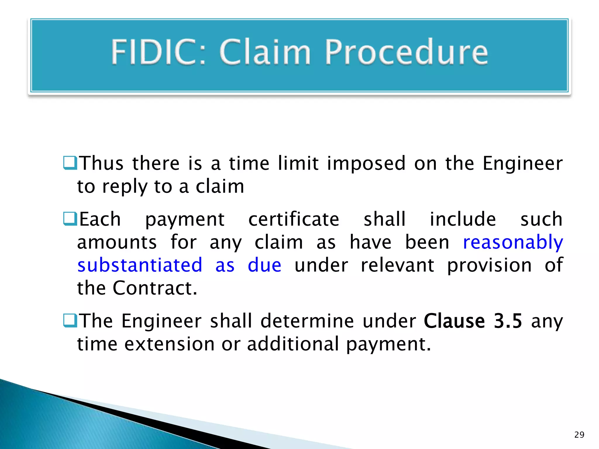 Thus there is a time limit imposed on the Engineer
to reply to a claim
Each payment certificate shall include such
amounts for any claim as have been reasonably
substantiated as due under relevant provision of
the Contract.
The Engineer shall determine under Clause 3.5 any
time extension or additional payment.
29
 