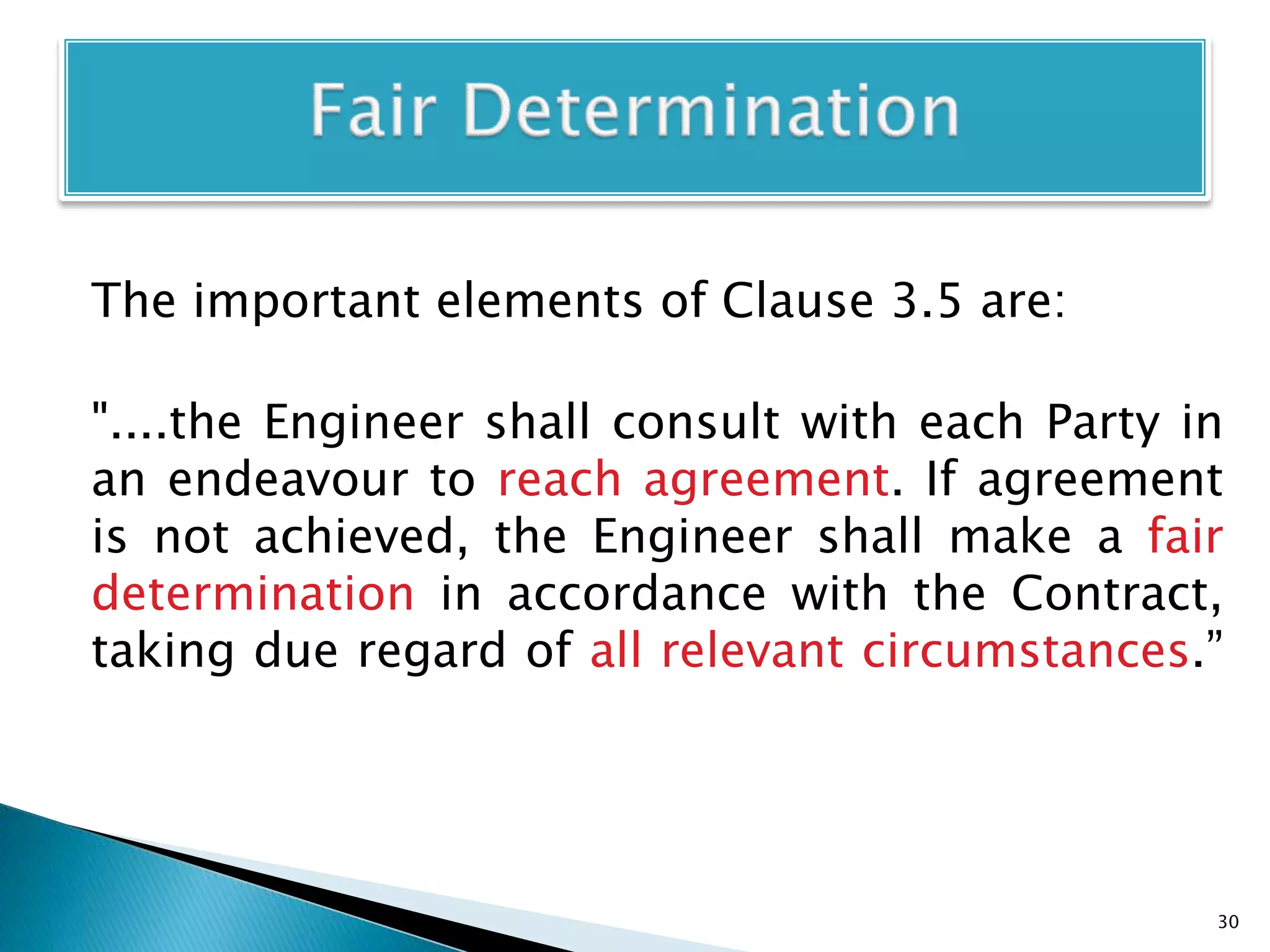 The important elements of Clause 3.5 are:
"....the Engineer shall consult with each Party in
an endeavour to reach agreement. If agreement
is not achieved, the Engineer shall make a fair
determination in accordance with the Contract,
taking due regard of all relevant circumstances.”
30
 