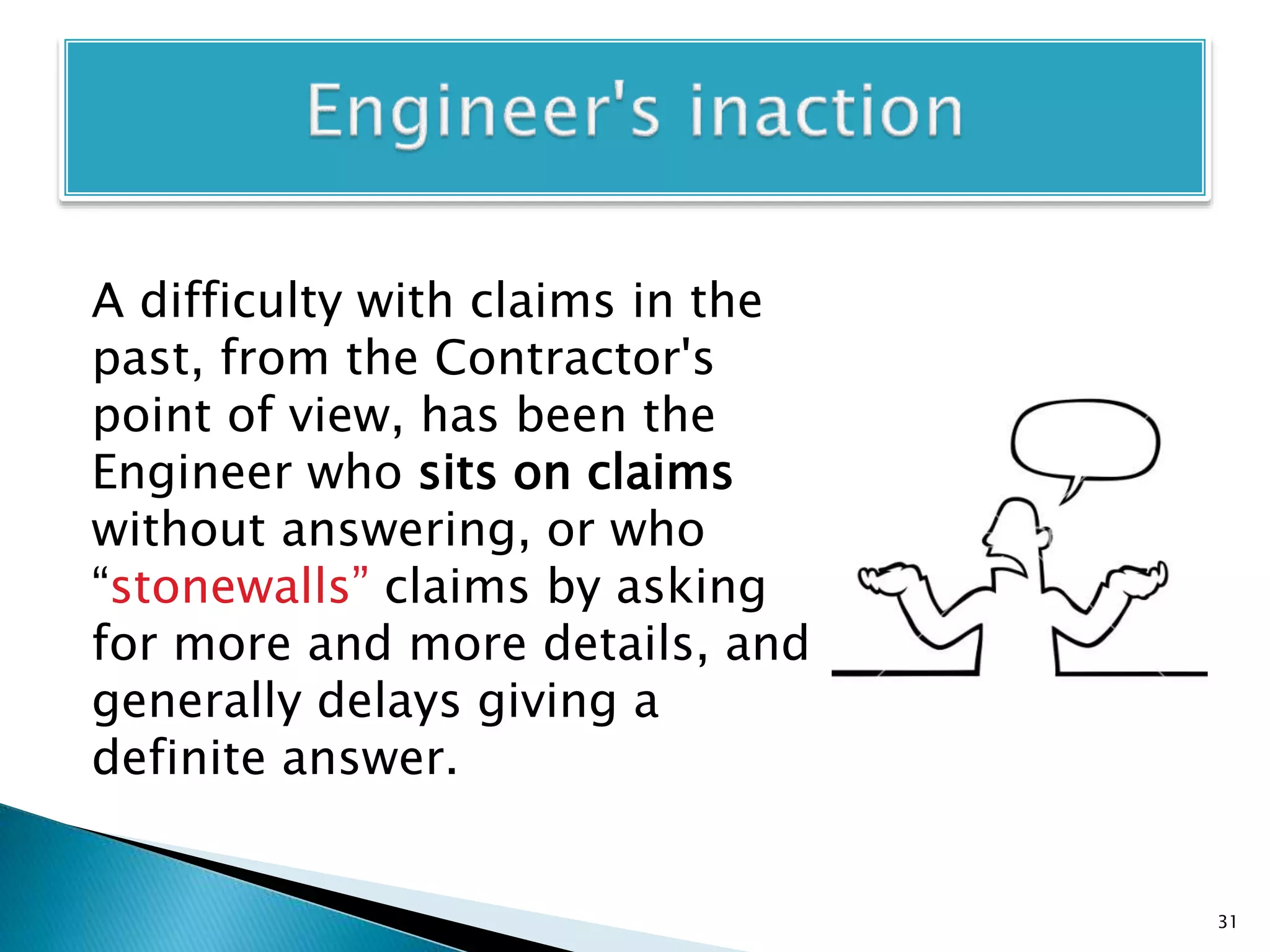 A difficulty with claims in the
past, from the Contractor's
point of view, has been the
Engineer who sits on claims
without answering, or who
“stonewalls” claims by asking
for more and more details, and
generally delays giving a
definite answer.
31
 