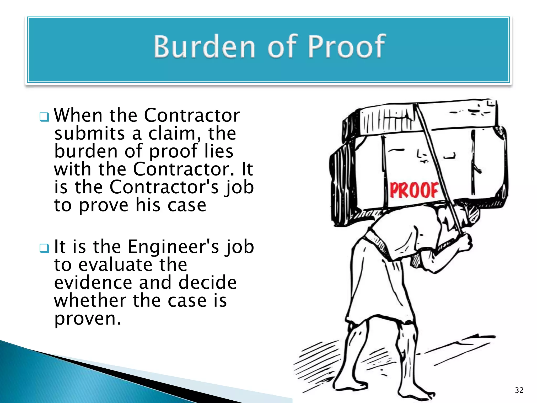  When the Contractor
submits a claim, the
burden of proof lies
with the Contractor. It
is the Contractor's job
to prove his case
 It is the Engineer's job
to evaluate the
evidence and decide
whether the case is
proven.
32
 