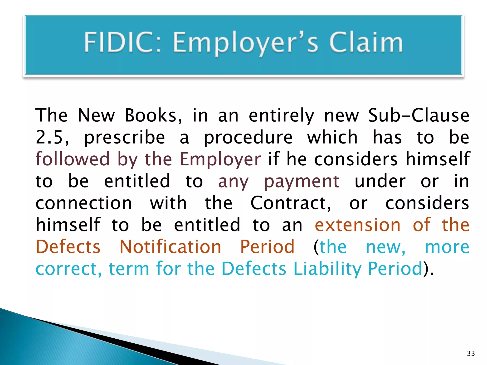 The New Books, in an entirely new Sub-Clause
2.5, prescribe a procedure which has to be
followed by the Employer if he considers himself
to be entitled to any payment under or in
connection with the Contract, or considers
himself to be entitled to an extension of the
Defects Notification Period (the new, more
correct, term for the Defects Liability Period).
33
 
