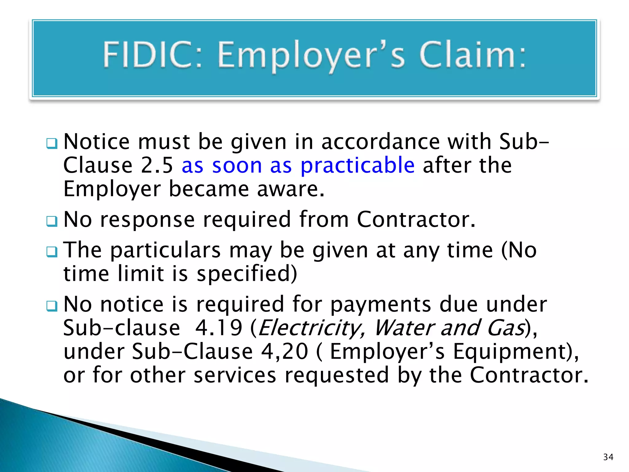  Notice must be given in accordance with Sub-
Clause 2.5 as soon as practicable after the
Employer became aware.
 No response required from Contractor.
 The particulars may be given at any time (No
time limit is specified)
 No notice is required for payments due under
Sub-clause 4.19 (Electricity, Water and Gas),
under Sub-Clause 4,20 ( Employer’s Equipment),
or for other services requested by the Contractor.
34
 