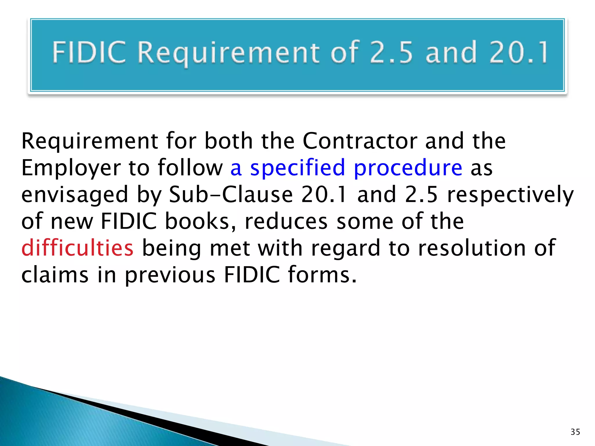 Requirement for both the Contractor and the
Employer to follow a specified procedure as
envisaged by Sub-Clause 20.1 and 2.5 respectively
of new FIDIC books, reduces some of the
difficulties being met with regard to resolution of
claims in previous FIDIC forms.
35
 