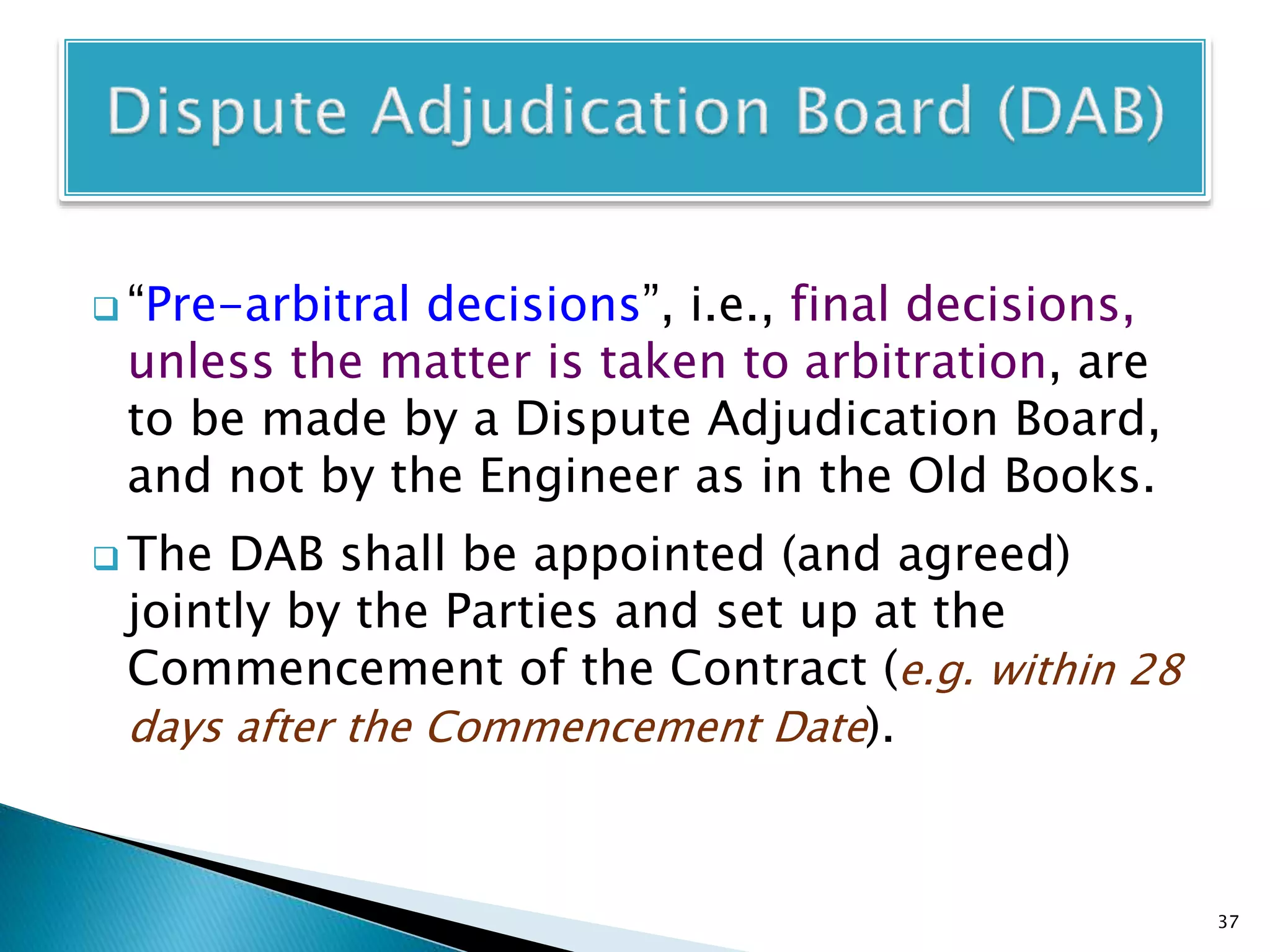 “Pre-arbitral decisions”, i.e., final decisions,
unless the matter is taken to arbitration, are
to be made by a Dispute Adjudication Board,
and not by the Engineer as in the Old Books.
 The DAB shall be appointed (and agreed)
jointly by the Parties and set up at the
Commencement of the Contract (e.g. within 28
days after the Commencement Date).
37
 