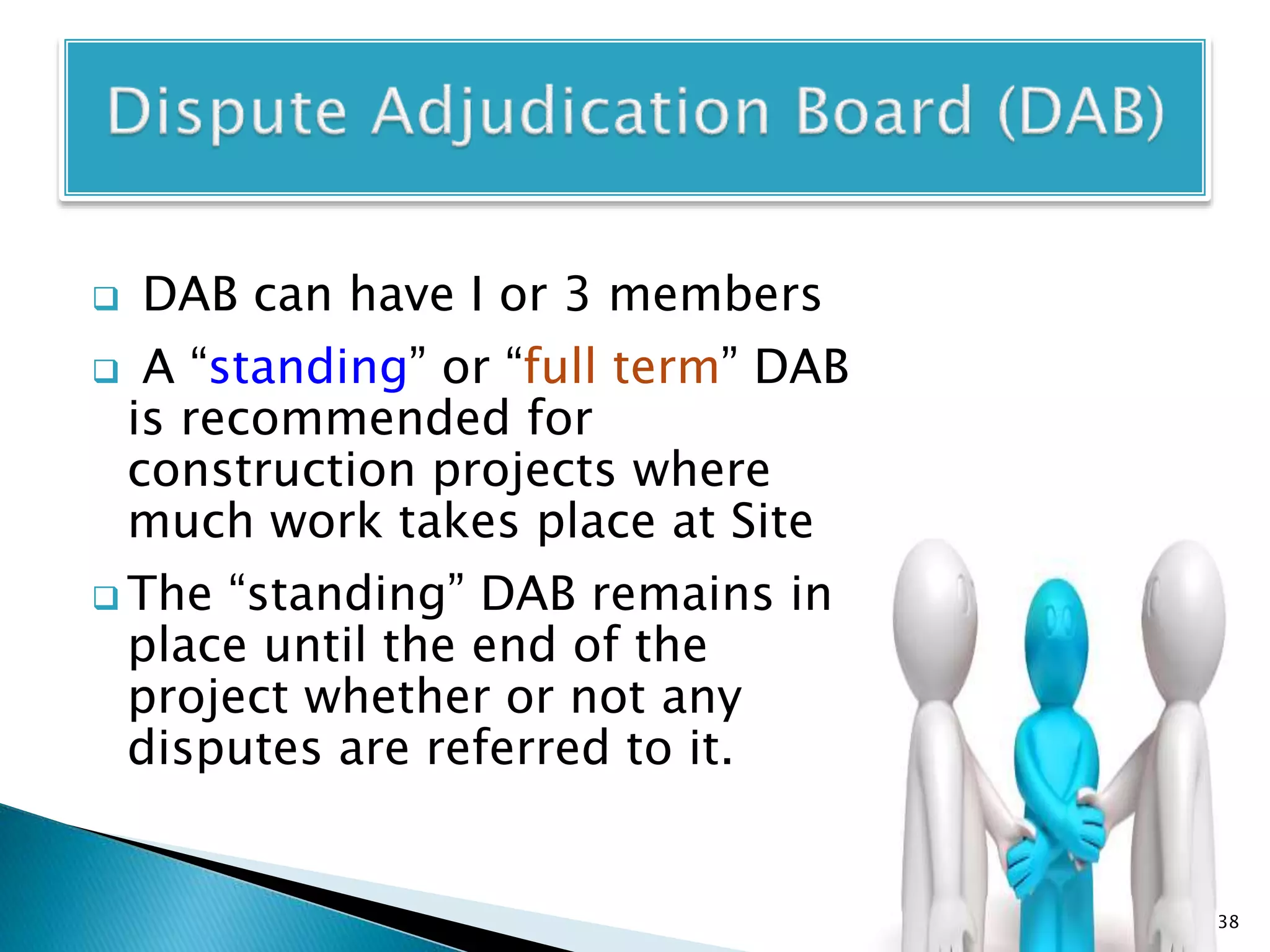  DAB can have I or 3 members
 A “standing” or “full term” DAB
is recommended for
construction projects where
much work takes place at Site
 The “standing” DAB remains in
place until the end of the
project whether or not any
disputes are referred to it.
38
 