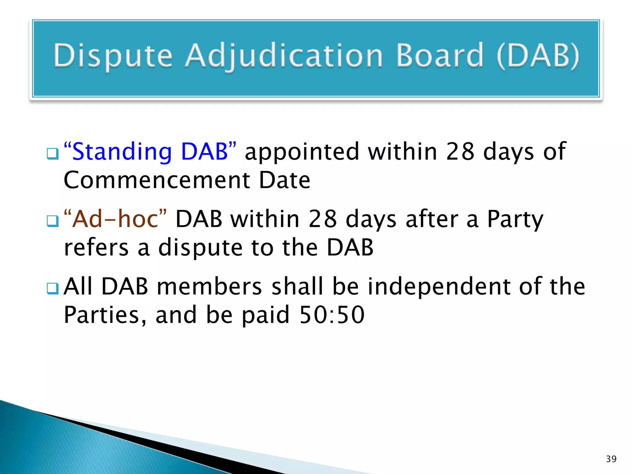  “Standing DAB” appointed within 28 days of
Commencement Date
 “Ad-hoc” DAB within 28 days after a Party
refers a dispute to the DAB
 All DAB members shall be independent of the
Parties, and be paid 50:50
39
 