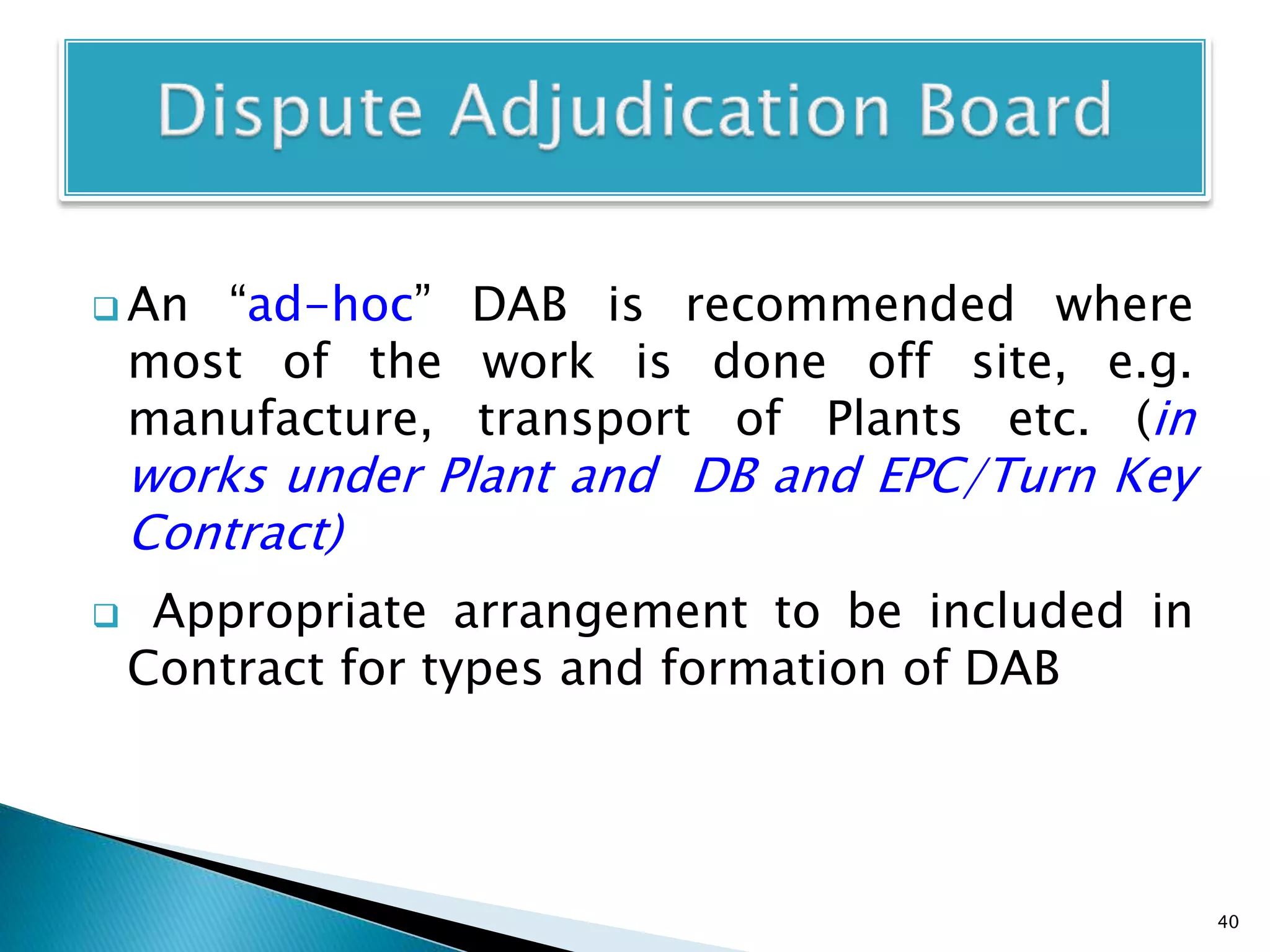  An “ad-hoc” DAB is recommended where
most of the work is done off site, e.g.
manufacture, transport of Plants etc. (in
works under Plant and DB and EPC/Turn Key
Contract)
 Appropriate arrangement to be included in
Contract for types and formation of DAB
40
 