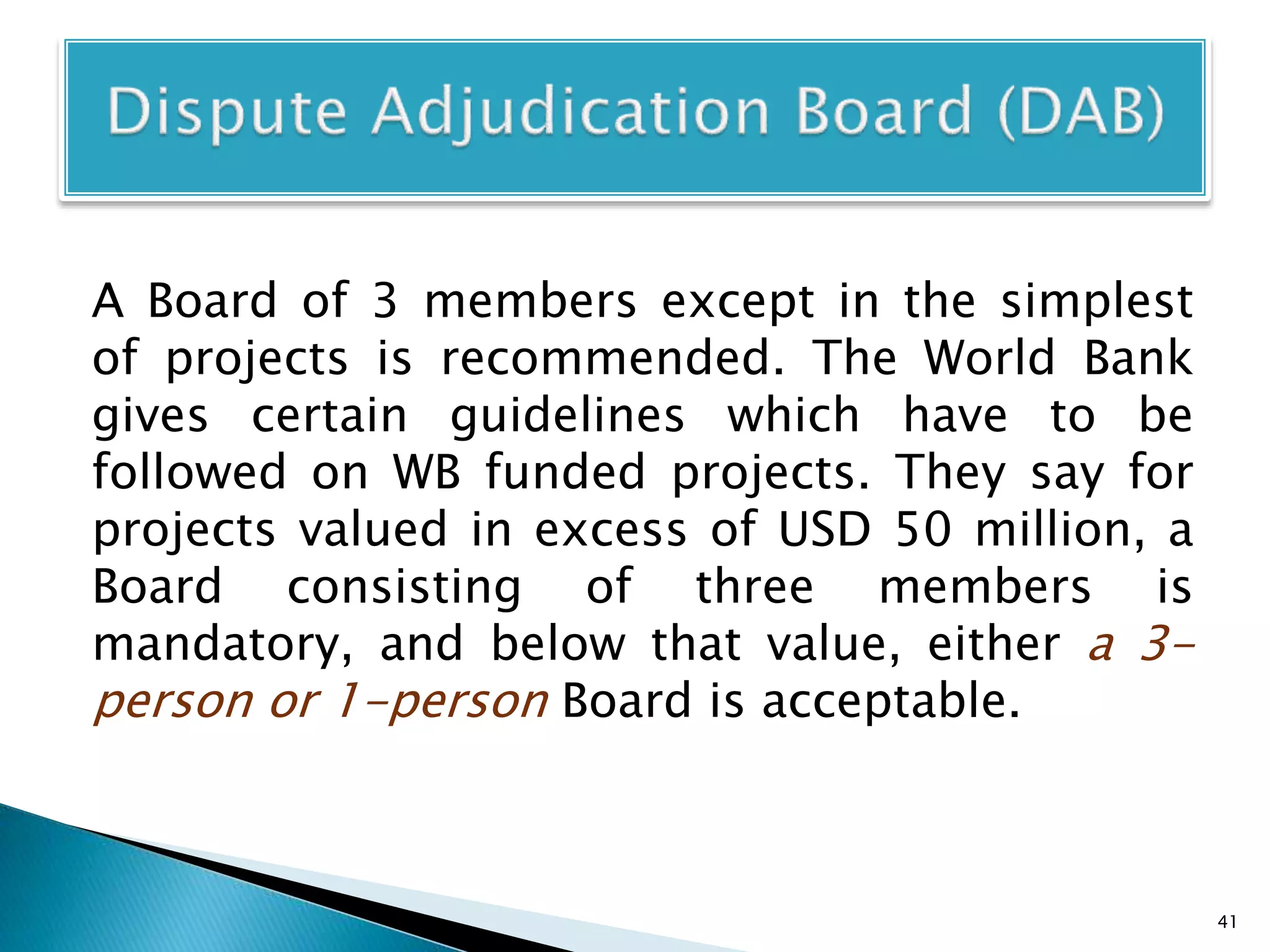 A Board of 3 members except in the simplest
of projects is recommended. The World Bank
gives certain guidelines which have to be
followed on WB funded projects. They say for
projects valued in excess of USD 50 million, a
Board consisting of three members is
mandatory, and below that value, either a 3-
person or 1-person Board is acceptable.
41
 
